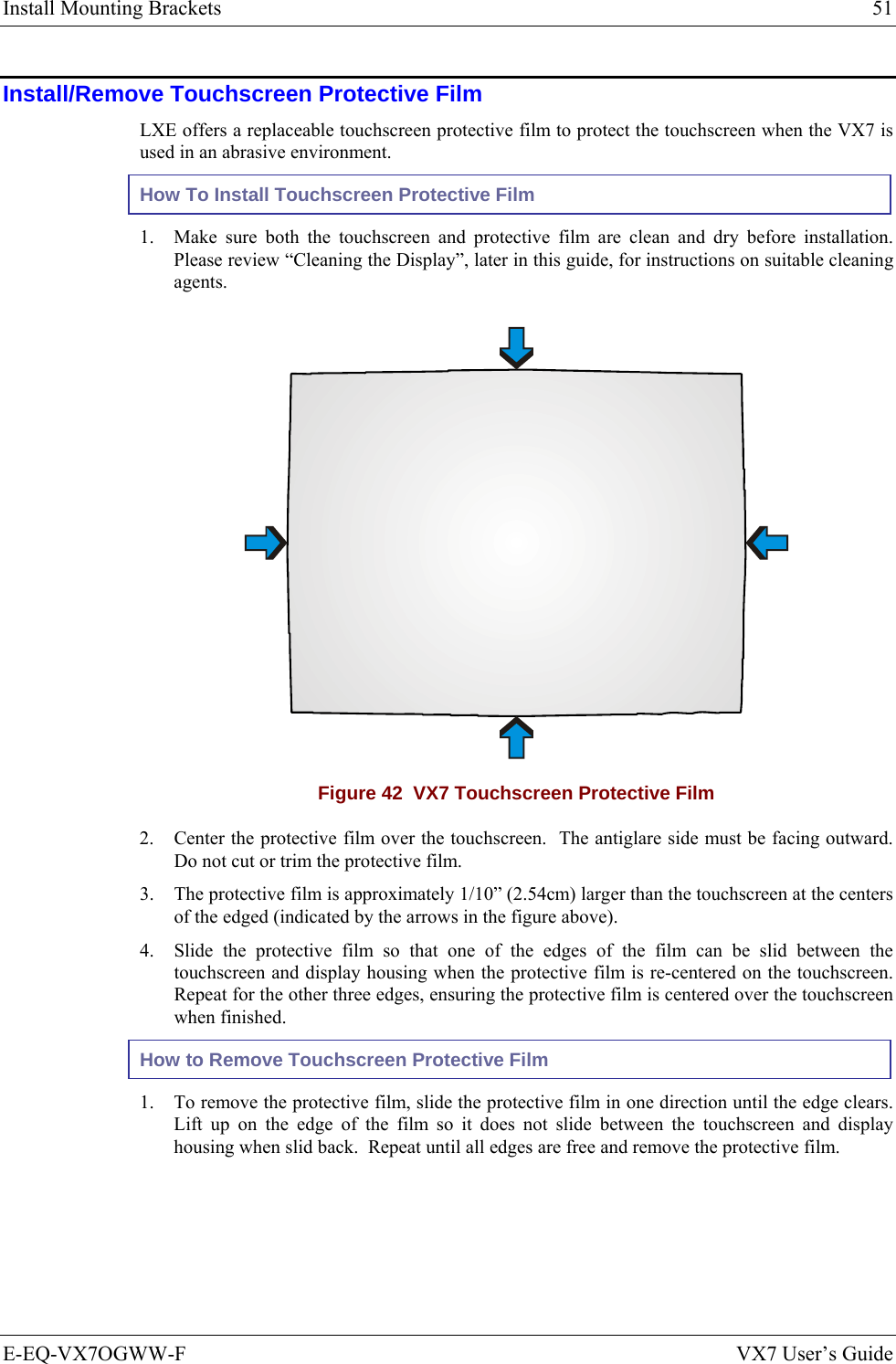 Install Mounting Brackets  51 E-EQ-VX7OGWW-F  VX7 User’s Guide Install/Remove Touchscreen Protective Film LXE offers a replaceable touchscreen protective film to protect the touchscreen when the VX7 is used in an abrasive environment. How To Install Touchscreen Protective Film 1. Make sure both the touchscreen and protective film are clean and dry before installation.  Please review “Cleaning the Display”, later in this guide, for instructions on suitable cleaning agents.  Figure 42  VX7 Touchscreen Protective Film 2. Center the protective film over the touchscreen.  The antiglare side must be facing outward.  Do not cut or trim the protective film. 3. The protective film is approximately 1/10” (2.54cm) larger than the touchscreen at the centers of the edged (indicated by the arrows in the figure above). 4. Slide the protective film so that one of the edges of the film can be slid between the touchscreen and display housing when the protective film is re-centered on the touchscreen.  Repeat for the other three edges, ensuring the protective film is centered over the touchscreen when finished. How to Remove Touchscreen Protective Film 1. To remove the protective film, slide the protective film in one direction until the edge clears.  Lift up on the edge of the film so it does not slide between the touchscreen and display housing when slid back.  Repeat until all edges are free and remove the protective film.     