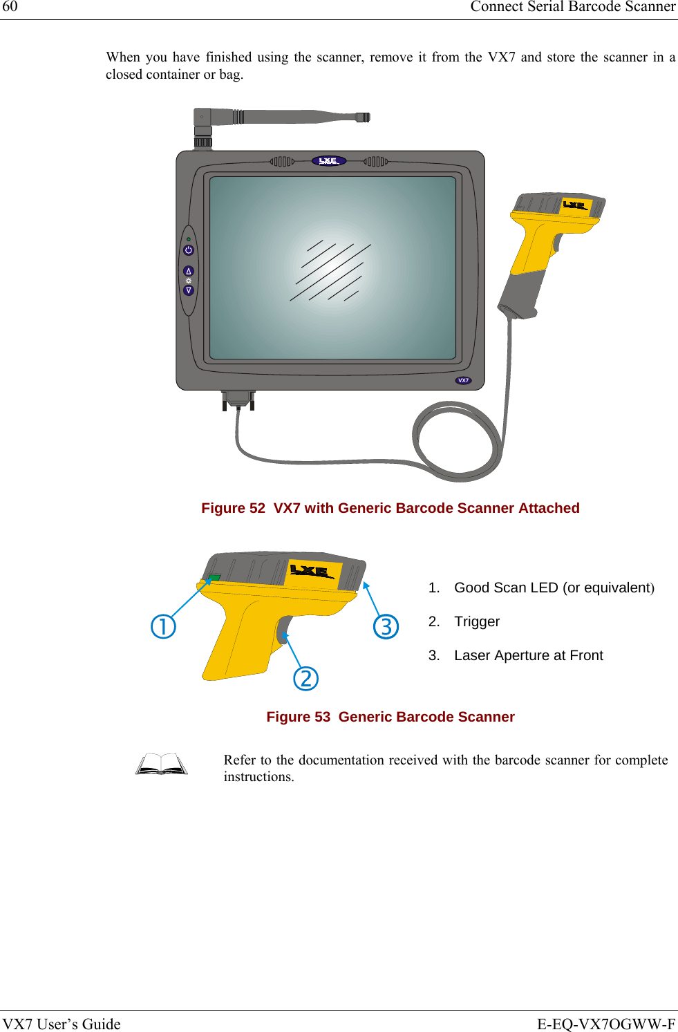 60  Connect Serial Barcode Scanner VX7 User’s Guide  E-EQ-VX7OGWW-F When you have finished using the scanner, remove it from the VX7 and store the scanner in a closed container or bag. VX5VX7 Figure 52  VX7 with Generic Barcode Scanner Attached   1.  Good Scan LED (or equivalent) 2. Trigger 3.  Laser Aperture at Front Figure 53  Generic Barcode Scanner  Refer to the documentation received with the barcode scanner for complete instructions. 