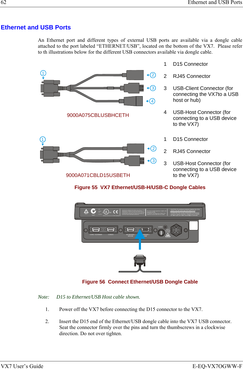 62  Ethernet and USB Ports VX7 User’s Guide  E-EQ-VX7OGWW-F Ethernet and USB Ports An Ethernet port and different types of external USB ports are available via a dongle cable attached to the port labeled “ETHERNET/USB”, located on the bottom of the VX7.  Please refer to th illustrations below for the different USB connectors available via dongle cable. 4123 9000A075CBLUSBHCETH 1 D15 Connector 2 RJ45 Connector 3  USB-Client Connector (for connecting the VX7to a USB host or hub) 4  USB-Host Connector (for connecting to a USB device to the VX7) 231 9000A071CBLD15USBETH 1 D15 Connector 2 RJ45 Connector 3  USB-Host Connector (for connecting to a USB device to the VX7) Figure 55  VX7 Ethernet/USB-H/USB-C Dongle Cables T10A, 125VINPUT:12-80VDC6A 72WAUDIOETHERNET /USBKEYBOARD /MOUSECOM2/3COM1 / SCANNERN107REFER TOMANUALIP66LISTEDI.T.E.E-130794CPRODUCT OF U.S.A. U.S. PATENT 5862393USUL®THIS DEVICE COMPLIES WITH PART 15 OF THE FCC RULES.OPERATION IS SUBJECT  TO THE FOLLOWING TWOCONDITIONS: (1) THIS DEVICE MAY NOT CAUSE HARMFULINTERFERENCE , AND (2) THIS  DEVICE MUST ACCE PT ANYINTERFERENCE RECEIVED, INCLUDING INTERFERENCETHAT MAY CAUSE UNDESIRED OPERATION.This Class A digital apparatus complies withCanadian ICE-003.Cet appareil num de la Classe A estconfirme l ériqueorme NMB-003 du Canadaà nCAUTION: For continues protection against risk of fire, replace only with same type and rating of fuse.ATTENTION: Pour ne pas compromette la preotectioncontre les risques d&apos;incendie, remplacer par un fusiblede mmes types de mmes caractristques nominales.êêé Figure 56  Connect Ethernet/USB Dongle Cable Note:  D15 to Ethernet/USB Host cable shown. 1.  Power off the VX7 before connecting the D15 connector to the VX7. 2.  Insert the D15 end of the Ethernet/USB dongle cable into the VX7 USB connector.  Seat the connector firmly over the pins and turn the thumbscrews in a clockwise direction. Do not over tighten. 