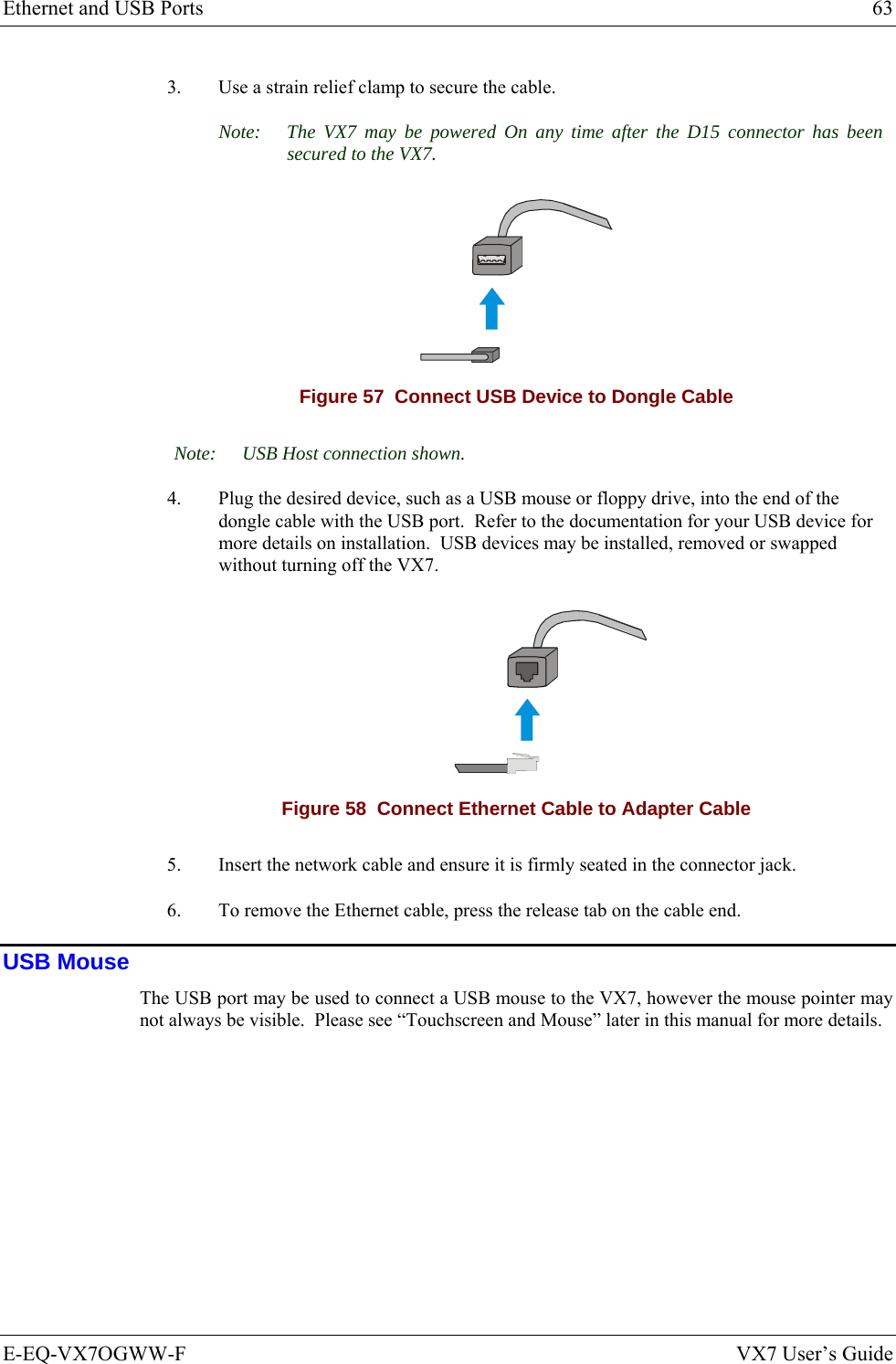 Ethernet and USB Ports  63 E-EQ-VX7OGWW-F  VX7 User’s Guide 3.  Use a strain relief clamp to secure the cable. Note:  The VX7 may be powered On any time after the D15 connector has been secured to the VX7.  Figure 57  Connect USB Device to Dongle Cable Note:  USB Host connection shown. 4.  Plug the desired device, such as a USB mouse or floppy drive, into the end of the dongle cable with the USB port.  Refer to the documentation for your USB device for more details on installation.  USB devices may be installed, removed or swapped without turning off the VX7.   Figure 58  Connect Ethernet Cable to Adapter Cable 5.  Insert the network cable and ensure it is firmly seated in the connector jack. 6.  To remove the Ethernet cable, press the release tab on the cable end. USB Mouse The USB port may be used to connect a USB mouse to the VX7, however the mouse pointer may not always be visible.  Please see “Touchscreen and Mouse” later in this manual for more details. 