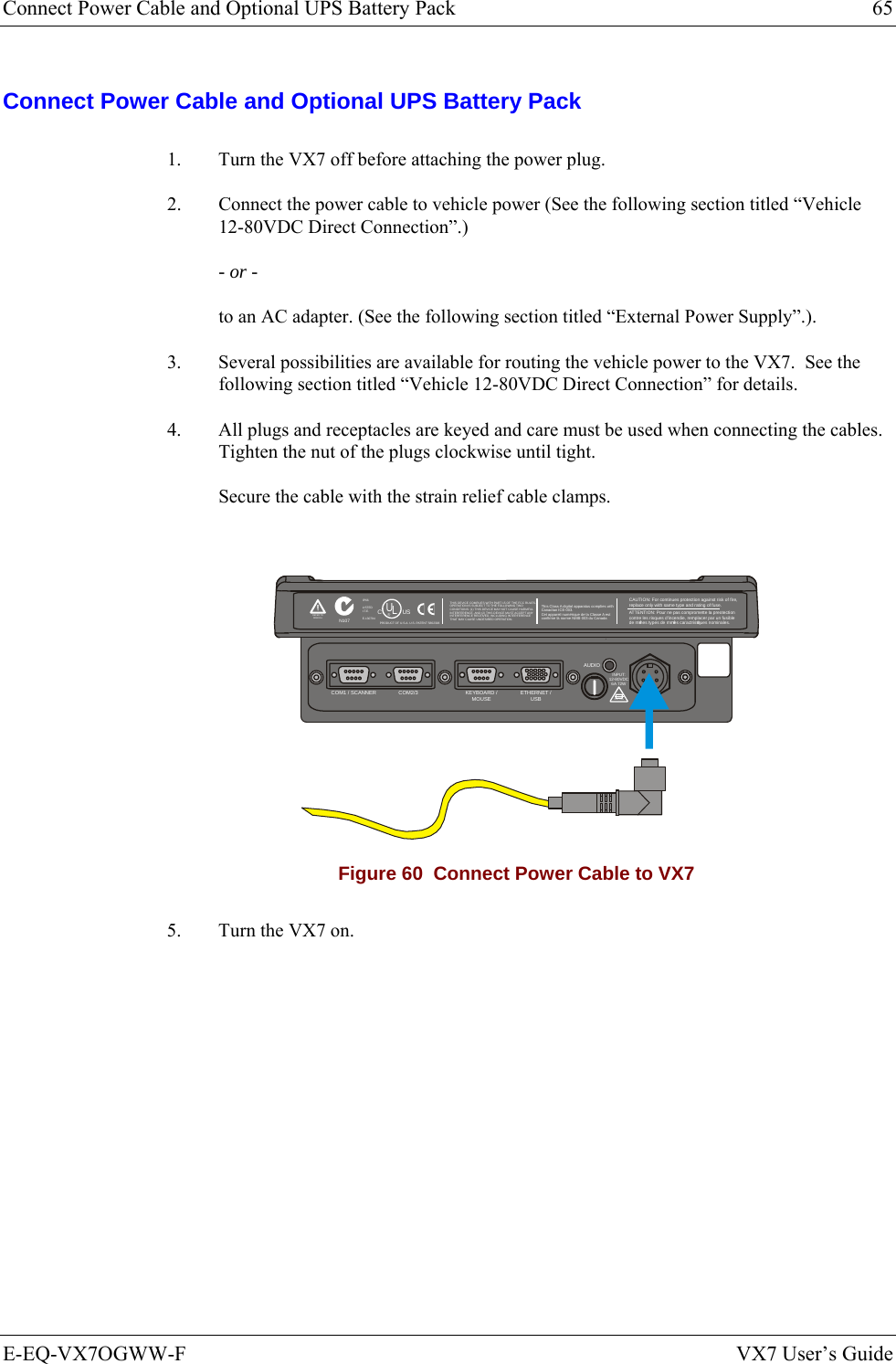 Connect Power Cable and Optional UPS Battery Pack  65 E-EQ-VX7OGWW-F  VX7 User’s Guide Connect Power Cable and Optional UPS Battery Pack 1.  Turn the VX7 off before attaching the power plug. 2.  Connect the power cable to vehicle power (See the following section titled “Vehicle 12-80VDC Direct Connection”.) - or - to an AC adapter. (See the following section titled “External Power Supply”.). 3.  Several possibilities are available for routing the vehicle power to the VX7.  See the following section titled “Vehicle 12-80VDC Direct Connection” for details. 4.  All plugs and receptacles are keyed and care must be used when connecting the cables. Tighten the nut of the plugs clockwise until tight. Secure the cable with the strain relief cable clamps.  T10A, 125VINPUT:12-80VDC6A 72WAUDIOETHERNET /USBKEYBOARD /MOUSECOM2/3COM1 / SCANNERN107REFER TOMANUALIP66LISTEDI.T.E.E-130794CPRODUCT OF U.S.A. U.S. PATENT 5862393USUL®THIS DEVICE COMPLIES WITH PART 15 OF THE FCC RULES.OPERATION IS SUBJECT  TO THE FOLLOWING TWOCONDITIONS: (1) THIS DEVICE MAY NOT CAUSE HARMFULINTERFERENCE , AND (2) THIS  DEVICE MUST ACCE PT ANYINTERFERENCE RECEIVED, INCLUDING INTERFERENCETHAT MAY CAUSE UNDESIRED OPERATION.This Class A digital apparatus complies withCanadian ICE-003.Cet appareil num de la Classe A estconfirme l ériqueorme NMB-003 du Canadaà nCAUTION: For continues protection against risk of fire, replace only with same type and rating of fuse.ATTENTION: Pour ne pas compromette la preotectioncontre les risques d&apos;incendie, remplacer par un fusiblede mmes types de mmes caractristques nominales.êêé Figure 60  Connect Power Cable to VX7 5.  Turn the VX7 on.   