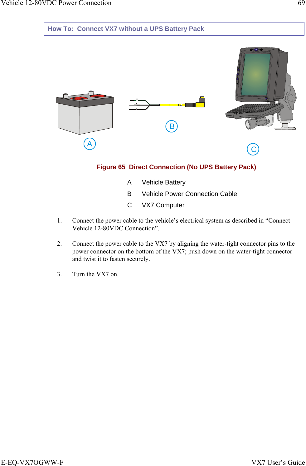Vehicle 12-80VDC Power Connection  69 E-EQ-VX7OGWW-F  VX7 User’s Guide How To:  Connect VX7 without a UPS Battery Pack CAB  GND+- Figure 65  Direct Connection (No UPS Battery Pack) A Vehicle Battery B  Vehicle Power Connection Cable C VX7 Computer 1.  Connect the power cable to the vehicle’s electrical system as described in “Connect Vehicle 12-80VDC Connection”. 2.  Connect the power cable to the VX7 by aligning the water-tight connector pins to the power connector on the bottom of the VX7; push down on the water-tight connector and twist it to fasten securely. 3.  Turn the VX7 on. 
