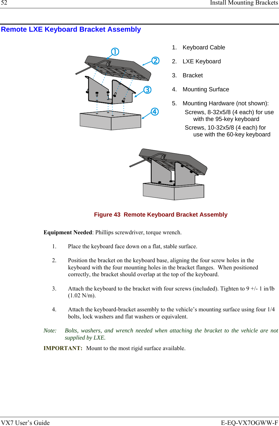 52  Install Mounting Brackets VX7 User’s Guide  E-EQ-VX7OGWW-F Remote LXE Keyboard Bracket Assembly  1. Keyboard Cable 2. LXE Keyboard 3. Bracket 4. Mounting Surface 5.  Mounting Hardware (not shown): Screws, 8-32x5/8 (4 each) for use with the 95-key keyboard Screws, 10-32x5/8 (4 each) for use with the 60-key keyboard  Figure 43  Remote Keyboard Bracket Assembly Equipment Needed: Phillips screwdriver, torque wrench. 1.   Place the keyboard face down on a flat, stable surface.  2.  Position the bracket on the keyboard base, aligning the four screw holes in the keyboard with the four mounting holes in the bracket flanges.  When positioned correctly, the bracket should overlap at the top of the keyboard. 3.  Attach the keyboard to the bracket with four screws (included). Tighten to 9 +/- 1 in/lb (1.02 N/m). 4.  Attach the keyboard-bracket assembly to the vehicle’s mounting surface using four 1/4 bolts, lock washers and flat washers or equivalent. Note:  Bolts, washers, and wrench needed when attaching the bracket to the vehicle are not supplied by LXE. IMPORTANT:  Mount to the most rigid surface available.  