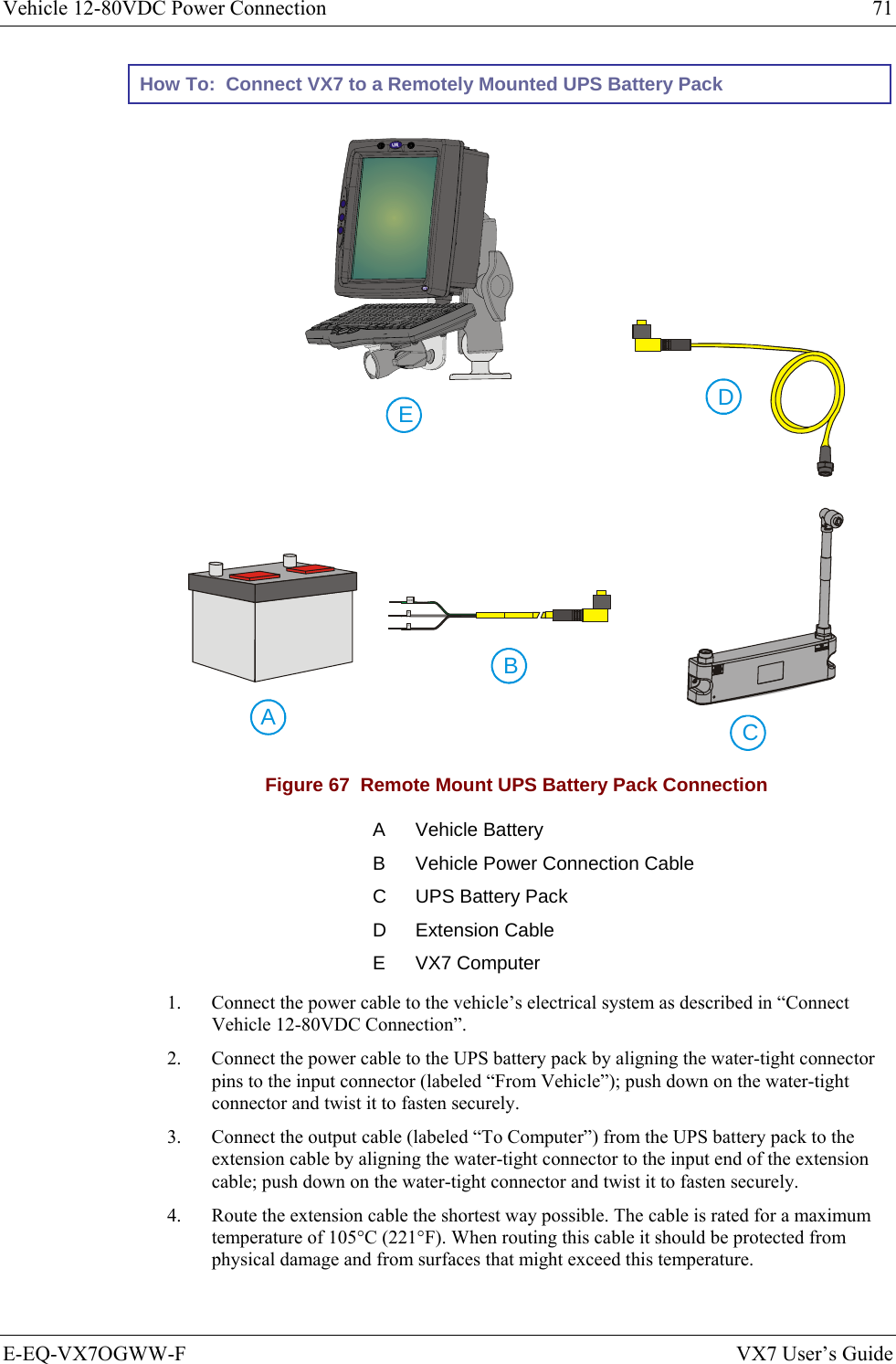 Vehicle 12-80VDC Power Connection  71 E-EQ-VX7OGWW-F  VX7 User’s Guide How To:  Connect VX7 to a Remotely Mounted UPS Battery Pack     CABEDGND+- Figure 67  Remote Mount UPS Battery Pack Connection A Vehicle Battery B  Vehicle Power Connection Cable C  UPS Battery Pack D Extension Cable E VX7 Computer 1.  Connect the power cable to the vehicle’s electrical system as described in “Connect Vehicle 12-80VDC Connection”. 2.  Connect the power cable to the UPS battery pack by aligning the water-tight connector pins to the input connector (labeled “From Vehicle”); push down on the water-tight connector and twist it to fasten securely. 3.  Connect the output cable (labeled “To Computer”) from the UPS battery pack to the extension cable by aligning the water-tight connector to the input end of the extension cable; push down on the water-tight connector and twist it to fasten securely. 4.  Route the extension cable the shortest way possible. The cable is rated for a maximum temperature of 105°C (221°F). When routing this cable it should be protected from physical damage and from surfaces that might exceed this temperature.  