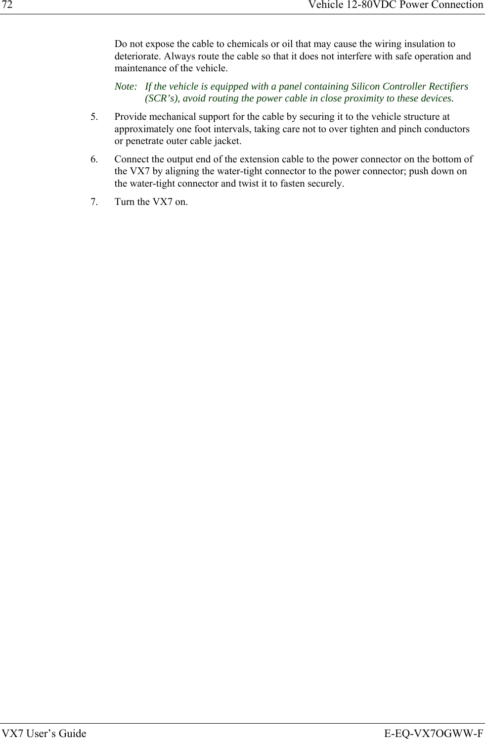 72  Vehicle 12-80VDC Power Connection VX7 User’s Guide  E-EQ-VX7OGWW-F Do not expose the cable to chemicals or oil that may cause the wiring insulation to deteriorate. Always route the cable so that it does not interfere with safe operation and maintenance of the vehicle. Note:  If the vehicle is equipped with a panel containing Silicon Controller Rectifiers (SCR’s), avoid routing the power cable in close proximity to these devices. 5.  Provide mechanical support for the cable by securing it to the vehicle structure at approximately one foot intervals, taking care not to over tighten and pinch conductors or penetrate outer cable jacket. 6.  Connect the output end of the extension cable to the power connector on the bottom of the VX7 by aligning the water-tight connector to the power connector; push down on the water-tight connector and twist it to fasten securely. 7.  Turn the VX7 on. 