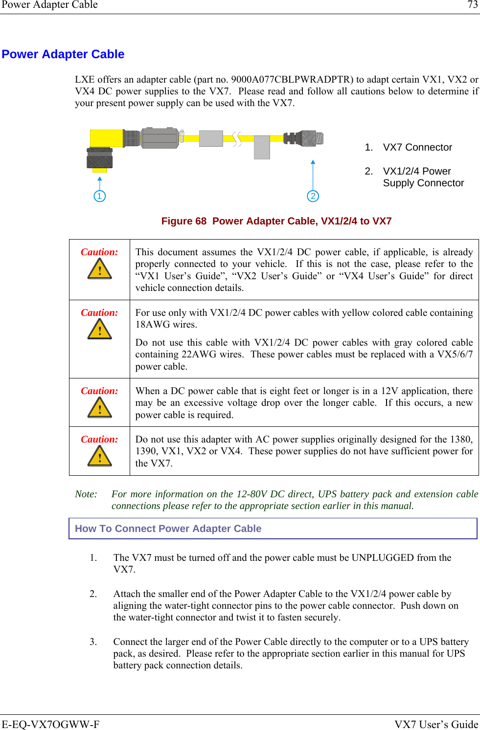 Power Adapter Cable  73 E-EQ-VX7OGWW-F  VX7 User’s Guide Power Adapter Cable LXE offers an adapter cable (part no. 9000A077CBLPWRADPTR) to adapt certain VX1, VX2 or VX4 DC power supplies to the VX7.  Please read and follow all cautions below to determine if your present power supply can be used with the VX7.    21 1. VX7 Connector 2. VX1/2/4 Power Supply Connector Figure 68  Power Adapter Cable, VX1/2/4 to VX7 Caution: ! This document assumes the VX1/2/4 DC power cable, if applicable, is already properly connected to your vehicle.  If this is not the case, please refer to the “VX1 User’s Guide”, “VX2 User’s Guide” or “VX4 User’s Guide” for direct vehicle connection details. Caution: ! For use only with VX1/2/4 DC power cables with yellow colored cable containing 18AWG wires. Do not use this cable with VX1/2/4 DC power cables with gray colored cable containing 22AWG wires.  These power cables must be replaced with a VX5/6/7 power cable. Caution: ! When a DC power cable that is eight feet or longer is in a 12V application, there may be an excessive voltage drop over the longer cable.  If this occurs, a new power cable is required. Caution: ! Do not use this adapter with AC power supplies originally designed for the 1380, 1390, VX1, VX2 or VX4.  These power supplies do not have sufficient power for the VX7. Note:  For more information on the 12-80V DC direct, UPS battery pack and extension cable connections please refer to the appropriate section earlier in this manual. How To Connect Power Adapter Cable 1.  The VX7 must be turned off and the power cable must be UNPLUGGED from the VX7. 2.  Attach the smaller end of the Power Adapter Cable to the VX1/2/4 power cable by aligning the water-tight connector pins to the power cable connector.  Push down on the water-tight connector and twist it to fasten securely. 3.  Connect the larger end of the Power Cable directly to the computer or to a UPS battery pack, as desired.  Please refer to the appropriate section earlier in this manual for UPS battery pack connection details. 