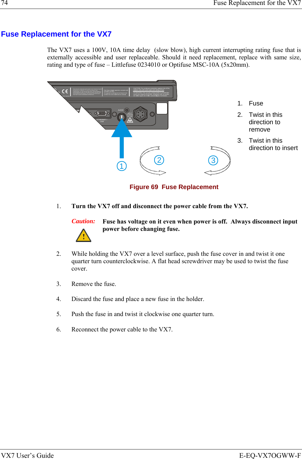 74  Fuse Replacement for the VX7 VX7 User’s Guide  E-EQ-VX7OGWW-F Fuse Replacement for the VX7 The VX7 uses a 100V, 10A time delay  (slow blow), high current interrupting rating fuse that is externally accessible and user replaceable. Should it need replacement, replace with same size, rating and type of fuse – Littlefuse 0234010 or Optifuse MSC-10A (5x20mm). 321T10A, 125VINPUT:12-80VDC6A 72WAUDIOETHERNET /USBTHIS DEVICE COM PLIES WITH PART 15 OF THE FC C RULES.OPERATION IS SUBJECT TO THE FOLLOWING TWOCONDITIONS: (1) THIS DEVICE MAY NOT CAUSE HARMFULINTERFERENCE, AND ( 2) THIS DEVICE MUST ACCEP T ANYINTERFERENCE R ECEIVED, INCLUDING  INTERFERENCETHAT MAY CAUSE UNDESIRED O PERATION.This Class A digital apparatus complies withCanadian ICE-003.Cet appareil num de la Classe A estconfirme l ériqueorme NMB-003 du Canadaà nCAUTION: For continues protection against risk of fire, replace only with same type and rating of fuse.ATTENTION: Pour ne pas compromette la preotectioncontre les risques d&apos;incendie, remplacer par un fusiblede mmes types de mmes caractristques nominales.êêéTENT 586239 3 1. Fuse 2.  Twist in this direction to remove 3.  Twist in this direction to insert Figure 69  Fuse Replacement 1.  Turn the VX7 off and disconnect the power cable from the VX7.  Caution: ! Fuse has voltage on it even when power is off.  Always disconnect input power before changing fuse. 2.  While holding the VX7 over a level surface, push the fuse cover in and twist it one quarter turn counterclockwise. A flat head screwdriver may be used to twist the fuse cover. 3.  Remove the fuse. 4.  Discard the fuse and place a new fuse in the holder. 5.  Push the fuse in and twist it clockwise one quarter turn. 6.  Reconnect the power cable to the VX7. 