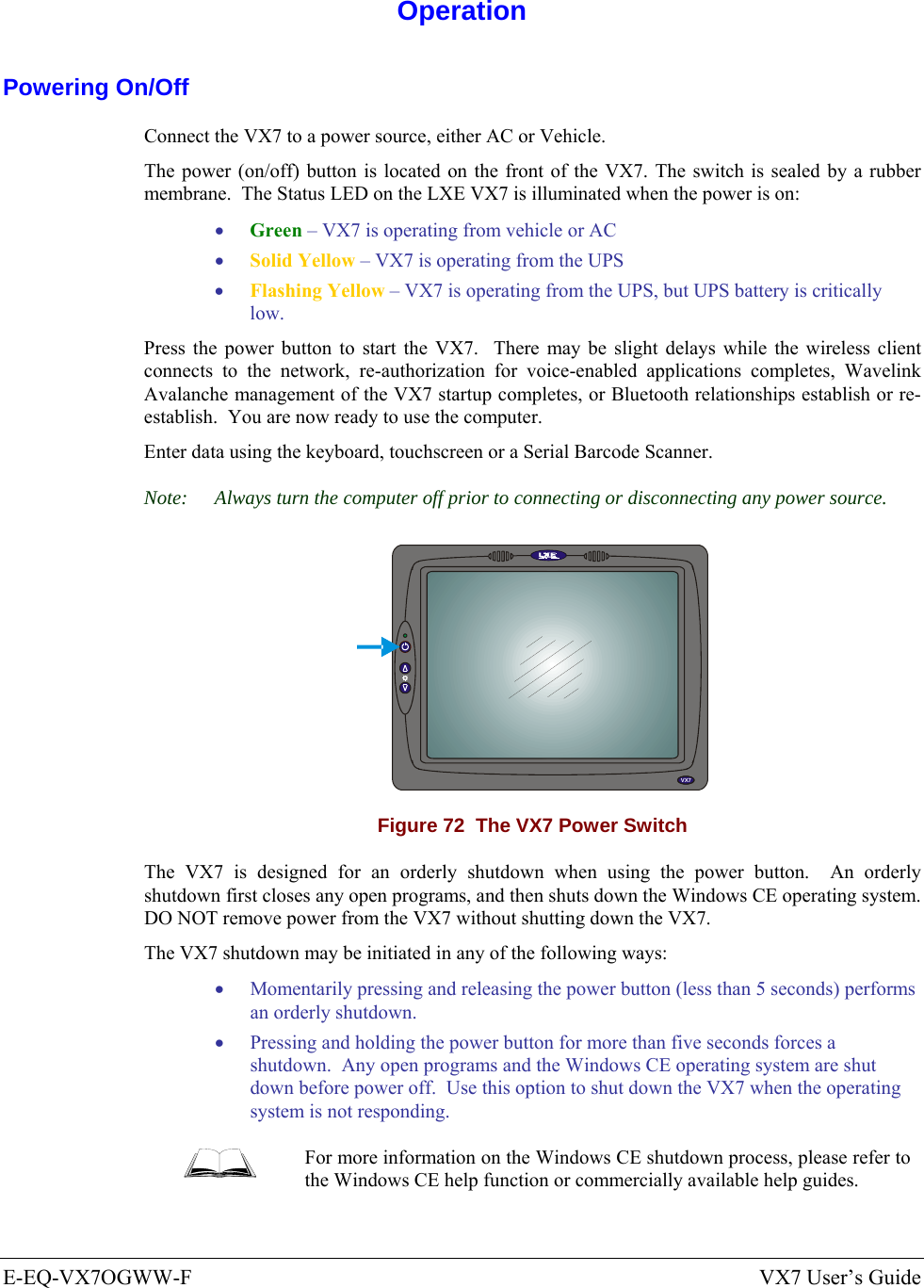  E-EQ-VX7OGWW-F  VX7 User’s Guide  Operation Powering On/Off Connect the VX7 to a power source, either AC or Vehicle.  The power (on/off) button is located on the front of the VX7. The switch is sealed by a rubber membrane.  The Status LED on the LXE VX7 is illuminated when the power is on: • Green – VX7 is operating from vehicle or AC  • Solid Yellow – VX7 is operating from the UPS  • Flashing Yellow – VX7 is operating from the UPS, but UPS battery is critically low. Press the power button to start the VX7.  There may be slight delays while the wireless client connects to the network, re-authorization for voice-enabled applications completes, Wavelink Avalanche management of the VX7 startup completes, or Bluetooth relationships establish or re-establish.  You are now ready to use the computer. Enter data using the keyboard, touchscreen or a Serial Barcode Scanner. Note:  Always turn the computer off prior to connecting or disconnecting any power source.   VX5VX7 Figure 72  The VX7 Power Switch The VX7 is designed for an orderly shutdown when using the power button.  An orderly shutdown first closes any open programs, and then shuts down the Windows CE operating system.  DO NOT remove power from the VX7 without shutting down the VX7. The VX7 shutdown may be initiated in any of the following ways: • Momentarily pressing and releasing the power button (less than 5 seconds) performs an orderly shutdown.   • Pressing and holding the power button for more than five seconds forces a shutdown.  Any open programs and the Windows CE operating system are shut down before power off.  Use this option to shut down the VX7 when the operating system is not responding.  For more information on the Windows CE shutdown process, please refer to the Windows CE help function or commercially available help guides. 