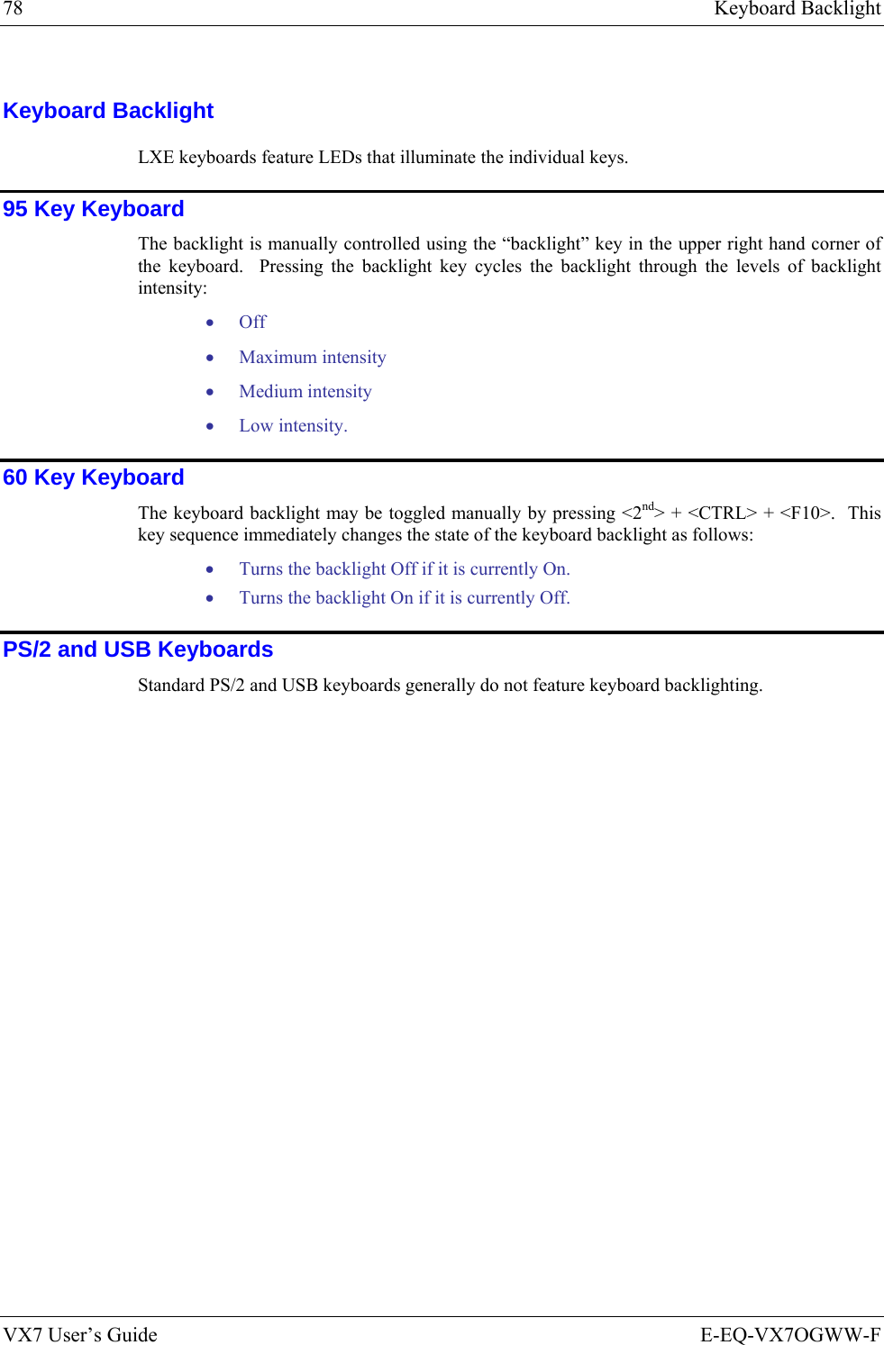 78  Keyboard Backlight VX7 User’s Guide  E-EQ-VX7OGWW-F Keyboard Backlight LXE keyboards feature LEDs that illuminate the individual keys. 95 Key Keyboard The backlight is manually controlled using the “backlight” key in the upper right hand corner of the keyboard.  Pressing the backlight key cycles the backlight through the levels of backlight intensity: • Off • Maximum intensity • Medium intensity • Low intensity. 60 Key Keyboard The keyboard backlight may be toggled manually by pressing &lt;2nd&gt; + &lt;CTRL&gt; + &lt;F10&gt;.  This key sequence immediately changes the state of the keyboard backlight as follows: • Turns the backlight Off if it is currently On. • Turns the backlight On if it is currently Off. PS/2 and USB Keyboards Standard PS/2 and USB keyboards generally do not feature keyboard backlighting. 