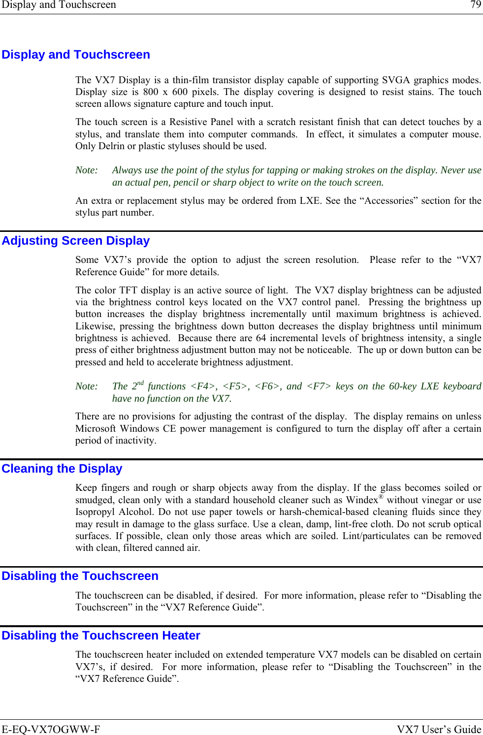 Display and Touchscreen  79 E-EQ-VX7OGWW-F  VX7 User’s Guide Display and Touchscreen The VX7 Display is a thin-film transistor display capable of supporting SVGA graphics modes. Display size is 800 x 600 pixels. The display covering is designed to resist stains. The touch screen allows signature capture and touch input.  The touch screen is a Resistive Panel with a scratch resistant finish that can detect touches by a stylus, and translate them into computer commands.  In effect, it simulates a computer mouse.  Only Delrin or plastic styluses should be used. Note:  Always use the point of the stylus for tapping or making strokes on the display. Never use an actual pen, pencil or sharp object to write on the touch screen. An extra or replacement stylus may be ordered from LXE. See the “Accessories” section for the stylus part number. Adjusting Screen Display Some VX7’s provide the option to adjust the screen resolution.  Please refer to the “VX7 Reference Guide” for more details. The color TFT display is an active source of light.  The VX7 display brightness can be adjusted via the brightness control keys located on the VX7 control panel.  Pressing the brightness up button increases the display brightness incrementally until maximum brightness is achieved.  Likewise, pressing the brightness down button decreases the display brightness until minimum brightness is achieved.  Because there are 64 incremental levels of brightness intensity, a single press of either brightness adjustment button may not be noticeable.  The up or down button can be pressed and held to accelerate brightness adjustment.   Note: The 2nd functions &lt;F4&gt;, &lt;F5&gt;, &lt;F6&gt;, and &lt;F7&gt; keys on the 60-key LXE keyboard have no function on the VX7. There are no provisions for adjusting the contrast of the display.  The display remains on unless Microsoft Windows CE power management is configured to turn the display off after a certain period of inactivity. Cleaning the Display Keep fingers and rough or sharp objects away from the display. If the glass becomes soiled or smudged, clean only with a standard household cleaner such as Windex® without vinegar or use Isopropyl Alcohol. Do not use paper towels or harsh-chemical-based cleaning fluids since they may result in damage to the glass surface. Use a clean, damp, lint-free cloth. Do not scrub optical surfaces. If possible, clean only those areas which are soiled. Lint/particulates can be removed with clean, filtered canned air. Disabling the Touchscreen The touchscreen can be disabled, if desired.  For more information, please refer to “Disabling the Touchscreen” in the “VX7 Reference Guide”. Disabling the Touchscreen Heater The touchscreen heater included on extended temperature VX7 models can be disabled on certain VX7’s, if desired.  For more information, please refer to “Disabling the Touchscreen” in the “VX7 Reference Guide”. 