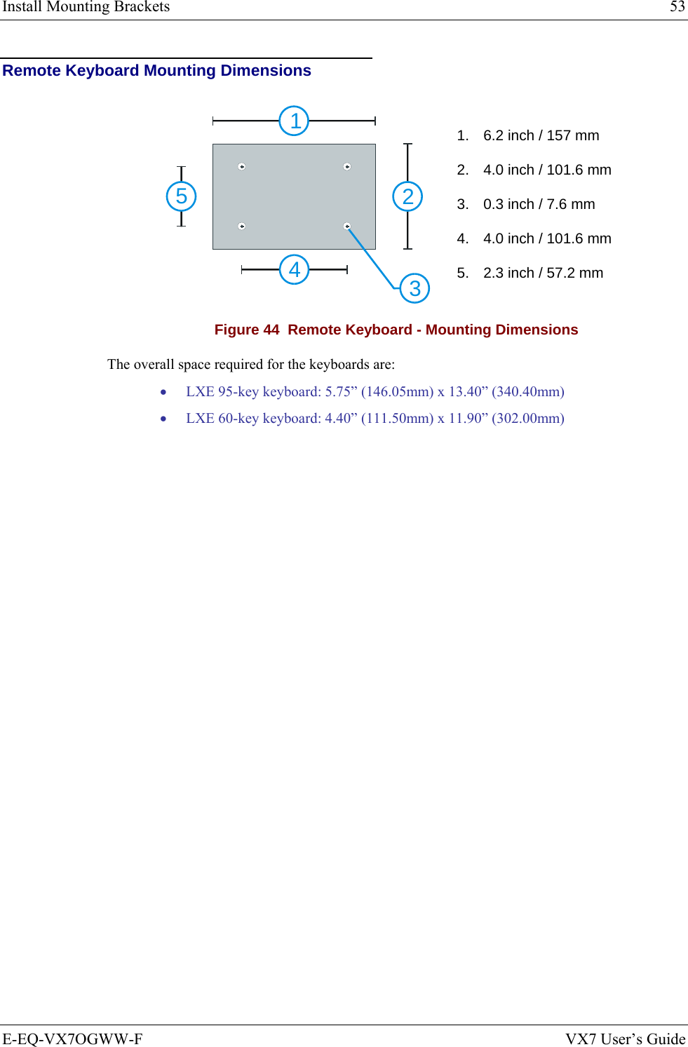 Install Mounting Brackets  53 E-EQ-VX7OGWW-F  VX7 User’s Guide Remote Keyboard Mounting Dimensions 12345 1.  6.2 inch / 157 mm 2.  4.0 inch / 101.6 mm 3.  0.3 inch / 7.6 mm 4.  4.0 inch / 101.6 mm 5.  2.3 inch / 57.2 mm Figure 44  Remote Keyboard - Mounting Dimensions The overall space required for the keyboards are: • LXE 95-key keyboard: 5.75” (146.05mm) x 13.40” (340.40mm) • LXE 60-key keyboard: 4.40” (111.50mm) x 11.90” (302.00mm) 