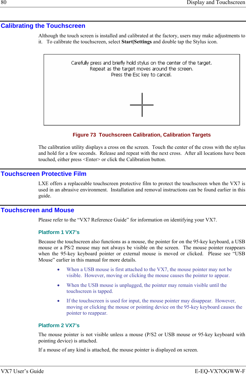 80  Display and Touchscreen VX7 User’s Guide  E-EQ-VX7OGWW-F Calibrating the Touchscreen Although the touch screen is installed and calibrated at the factory, users may make adjustments to it.   To calibrate the touchscreen, select Start|Settings and double tap the Stylus icon.  Figure 73  Touchscreen Calibration, Calibration Targets The calibration utility displays a cross on the screen.  Touch the center of the cross with the stylus and hold for a few seconds.  Release and repeat with the next cross.  After all locations have been touched, either press &lt;Enter&gt; or click the Calibration button. Touchscreen Protective Film LXE offers a replaceable touchscreen protective film to protect the touchscreen when the VX7 is used in an abrasive environment.  Installation and removal instructions can be found earlier in this guide. Touchscreen and Mouse Please refer to the “VX7 Reference Guide” for information on identifying your VX7. Platform 1 VX7’s Because the touchscreen also functions as a mouse, the pointer for on the 95-key keyboard, a USB mouse or a PS/2 mouse may not always be visible on the screen.  The mouse pointer reappears when the 95-key keyboard pointer or external mouse is moved or clicked.  Please see “USB Mouse” earlier in this manual for more details. • When a USB mouse is first attached to the VX7, the mouse pointer may not be visible.  However, moving or clicking the mouse causes the pointer to appear. • When the USB mouse is unplugged, the pointer may remain visible until the touchscreen is tapped. • If the touchscreen is used for input, the mouse pointer may disappear.  However, moving or clicking the mouse or pointing device on the 95-key keyboard causes the pointer to reappear. Platform 2 VX7’s The mouse pointer is not visible unless a mouse (P/S2 or USB mouse or 95-key keyboard with pointing device) is attached. If a mouse of any kind is attached, the mouse pointer is displayed on screen. 