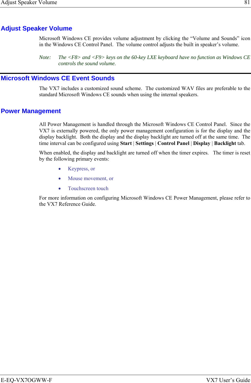 Adjust Speaker Volume  81 E-EQ-VX7OGWW-F  VX7 User’s Guide Adjust Speaker Volume Microsoft Windows CE provides volume adjustment by clicking the “Volume and Sounds” icon in the Windows CE Control Panel.  The volume control adjusts the built in speaker’s volume. Note:  The &lt;F8&gt; and &lt;F9&gt; keys on the 60-key LXE keyboard have no function as Windows CE controls the sound volume. Microsoft Windows CE Event Sounds The VX7 includes a customized sound scheme.  The customized WAV files are preferable to the standard Microsoft Windows CE sounds when using the internal speakers. Power Management All Power Management is handled through the Microsoft Windows CE Control Panel.  Since the VX7 is externally powered, the only power management configuration is for the display and the display backlight.  Both the display and the display backlight are turned off at the same time.  The time interval can be configured using Start | Settings | Control Panel | Display | Backlight tab. When enabled, the display and backlight are turned off when the timer expires.   The timer is reset by the following primary events: • Keypress, or • Mouse movement, or • Touchscreen touch For more information on configuring Microsoft Windows CE Power Management, please refer to the VX7 Reference Guide. 