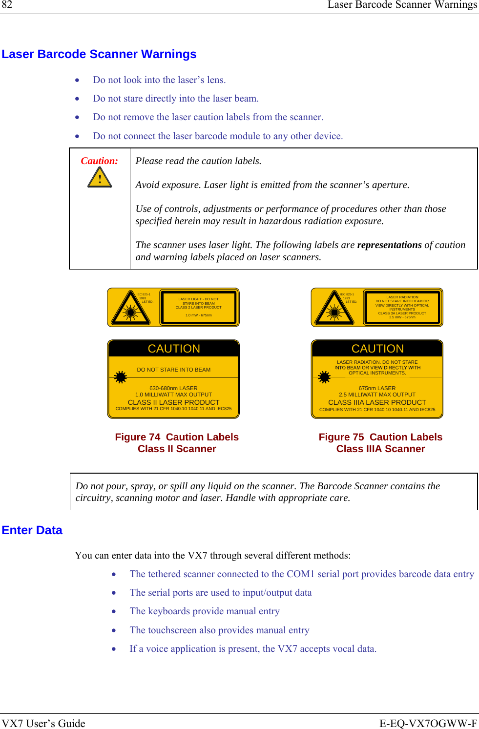 82  Laser Barcode Scanner Warnings VX7 User’s Guide  E-EQ-VX7OGWW-F Laser Barcode Scanner Warnings • Do not look into the laser’s lens. • Do not stare directly into the laser beam.  • Do not remove the laser caution labels from the scanner.  • Do not connect the laser barcode module to any other device. Caution: ! Please read the caution labels.  Avoid exposure. Laser light is emitted from the scanner’s aperture. Use of controls, adjustments or performance of procedures other than those specified herein may result in hazardous radiation exposure. The scanner uses laser light. The following labels are representations of caution and warning labels placed on laser scanners.  IEC 825-119931ST ED.CAUTIONDO NOT STARE INTO BEAM630-680nm LASER1.0 MILLIWATT MAX OUTPUTCLASS II LASER PRODUCTCOMPLIES WITH 21 CFR 1040.10 1040.11 AND IEC825LASER LIGHT - DO NOTSTARE INTO BEAMCLASS 2 LASER PRODUCT1.0 mW - 675nm IEC 825-119931ST ED.CAUTION675nm LASER2.5 MILLIWATT MAX OUTPUTCLASS IIIA LASER PRODUCTCOMPLIES WITH 21 CFR 1040.10 1040.11 AND IEC825LASER RADIATION. DO NOT STAREOPTICAL INSTRUMENTS.LASER RADIATIONDO NOT STARE INTO BEAM ORVIEW DIRECTLY WITH OPTICALINSTRUMENTSCLASS 3A LASER PRODUCT2.5 mW - 675nm Figure 74  Caution Labels Class II Scanner  Figure 75  Caution Labels Class IIIA Scanner  Do not pour, spray, or spill any liquid on the scanner. The Barcode Scanner contains the circuitry, scanning motor and laser. Handle with appropriate care. Enter Data You can enter data into the VX7 through several different methods: • The tethered scanner connected to the COM1 serial port provides barcode data entry • The serial ports are used to input/output data • The keyboards provide manual entry • The touchscreen also provides manual entry • If a voice application is present, the VX7 accepts vocal data. 