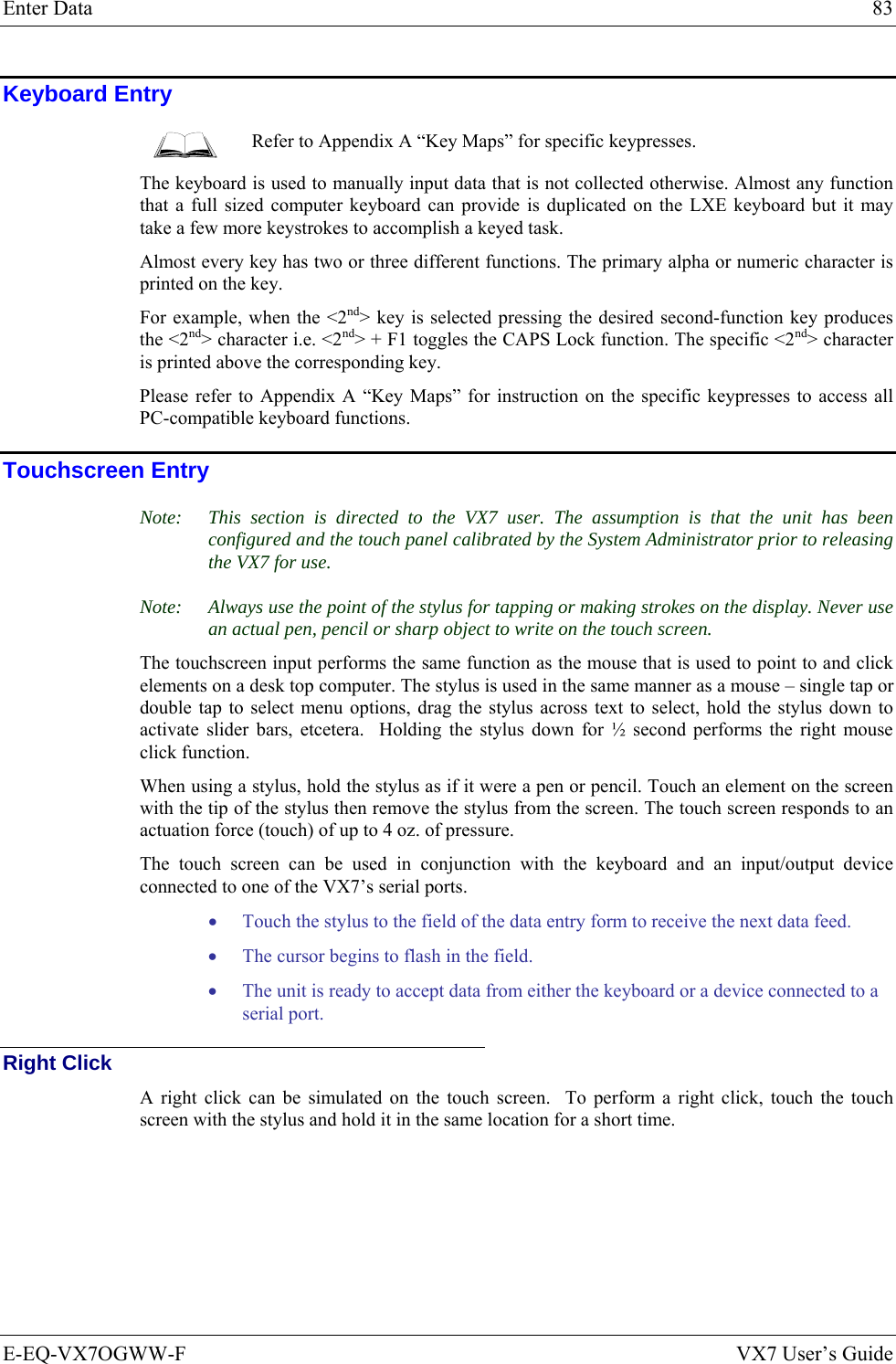 Enter Data  83 E-EQ-VX7OGWW-F  VX7 User’s Guide Keyboard Entry  Refer to Appendix A “Key Maps” for specific keypresses. The keyboard is used to manually input data that is not collected otherwise. Almost any function that a full sized computer keyboard can provide is duplicated on the LXE keyboard but it may take a few more keystrokes to accomplish a keyed task.  Almost every key has two or three different functions. The primary alpha or numeric character is printed on the key.  For example, when the &lt;2nd&gt; key is selected pressing the desired second-function key produces the &lt;2nd&gt; character i.e. &lt;2nd&gt; + F1 toggles the CAPS Lock function. The specific &lt;2nd&gt; character is printed above the corresponding key.  Please refer to Appendix A “Key Maps” for instruction on the specific keypresses to access all PC-compatible keyboard functions. Touchscreen Entry Note:  This section is directed to the VX7 user. The assumption is that the unit has been configured and the touch panel calibrated by the System Administrator prior to releasing the VX7 for use.  Note:  Always use the point of the stylus for tapping or making strokes on the display. Never use an actual pen, pencil or sharp object to write on the touch screen. The touchscreen input performs the same function as the mouse that is used to point to and click elements on a desk top computer. The stylus is used in the same manner as a mouse – single tap or double tap to select menu options, drag the stylus across text to select, hold the stylus down to activate slider bars, etcetera.  Holding the stylus down for ½ second performs the right mouse click function. When using a stylus, hold the stylus as if it were a pen or pencil. Touch an element on the screen with the tip of the stylus then remove the stylus from the screen. The touch screen responds to an actuation force (touch) of up to 4 oz. of pressure.  The touch screen can be used in conjunction with the keyboard and an input/output device connected to one of the VX7’s serial ports. • Touch the stylus to the field of the data entry form to receive the next data feed.  • The cursor begins to flash in the field.  • The unit is ready to accept data from either the keyboard or a device connected to a serial port. Right Click A right click can be simulated on the touch screen.  To perform a right click, touch the touch screen with the stylus and hold it in the same location for a short time. 