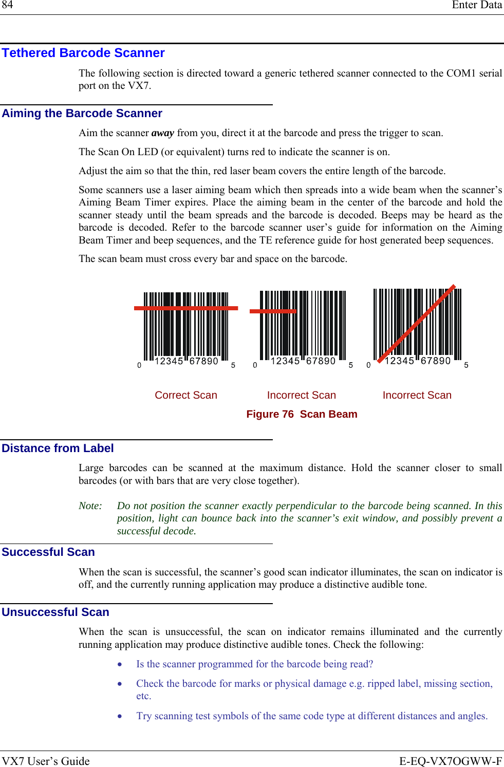 84  Enter Data VX7 User’s Guide  E-EQ-VX7OGWW-F Tethered Barcode Scanner The following section is directed toward a generic tethered scanner connected to the COM1 serial port on the VX7. Aiming the Barcode Scanner Aim the scanner away from you, direct it at the barcode and press the trigger to scan.  The Scan On LED (or equivalent) turns red to indicate the scanner is on. Adjust the aim so that the thin, red laser beam covers the entire length of the barcode.  Some scanners use a laser aiming beam which then spreads into a wide beam when the scanner’s Aiming Beam Timer expires. Place the aiming beam in the center of the barcode and hold the scanner steady until the beam spreads and the barcode is decoded. Beeps may be heard as the barcode is decoded. Refer to the barcode scanner user’s guide for information on the Aiming Beam Timer and beep sequences, and the TE reference guide for host generated beep sequences. The scan beam must cross every bar and space on the barcode.      Correct Scan  Incorrect Scan  Incorrect Scan Figure 76  Scan Beam  Distance from Label Large barcodes can be scanned at the maximum distance. Hold the scanner closer to small barcodes (or with bars that are very close together). Note:  Do not position the scanner exactly perpendicular to the barcode being scanned. In this position, light can bounce back into the scanner’s exit window, and possibly prevent a successful decode. Successful Scan When the scan is successful, the scanner’s good scan indicator illuminates, the scan on indicator is off, and the currently running application may produce a distinctive audible tone. Unsuccessful Scan When the scan is unsuccessful, the scan on indicator remains illuminated and the currently running application may produce distinctive audible tones. Check the following: • Is the scanner programmed for the barcode being read? • Check the barcode for marks or physical damage e.g. ripped label, missing section, etc. • Try scanning test symbols of the same code type at different distances and angles. 