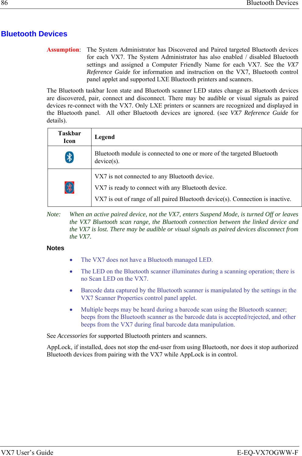 86  Bluetooth Devices VX7 User’s Guide  E-EQ-VX7OGWW-F Bluetooth Devices Assumption:  The System Administrator has Discovered and Paired targeted Bluetooth devices for each VX7. The System Administrator has also enabled / disabled Bluetooth settings and assigned a Computer Friendly Name for each VX7. See the VX7 Reference Guide for information and instruction on the VX7, Bluetooth control panel applet and supported LXE Bluetooth printers and scanners. The Bluetooth taskbar Icon state and Bluetooth scanner LED states change as Bluetooth devices are discovered, pair, connect and disconnect. There may be audible or visual signals as paired devices re-connect with the VX7. Only LXE printers or scanners are recognized and displayed in the Bluetooth panel.  All other Bluetooth devices are ignored. (see VX7 Reference Guide for details). Taskbar Icon  Legend  Bluetooth module is connected to one or more of the targeted Bluetooth device(s).  VX7 is not connected to any Bluetooth device. VX7 is ready to connect with any Bluetooth device. VX7 is out of range of all paired Bluetooth device(s). Connection is inactive. Note:  When an active paired device, not the VX7, enters Suspend Mode, is turned Off or leaves the VX7 Bluetooth scan range, the Bluetooth connection between the linked device and the VX7 is lost. There may be audible or visual signals as paired devices disconnect from the VX7. Notes • The VX7 does not have a Bluetooth managed LED. • The LED on the Bluetooth scanner illuminates during a scanning operation; there is no Scan LED on the VX7. • Barcode data captured by the Bluetooth scanner is manipulated by the settings in the VX7 Scanner Properties control panel applet.  • Multiple beeps may be heard during a barcode scan using the Bluetooth scanner; beeps from the Bluetooth scanner as the barcode data is accepted/rejected, and other beeps from the VX7 during final barcode data manipulation. See Accessories for supported Bluetooth printers and scanners. AppLock, if installed, does not stop the end-user from using Bluetooth, nor does it stop authorized Bluetooth devices from pairing with the VX7 while AppLock is in control.  