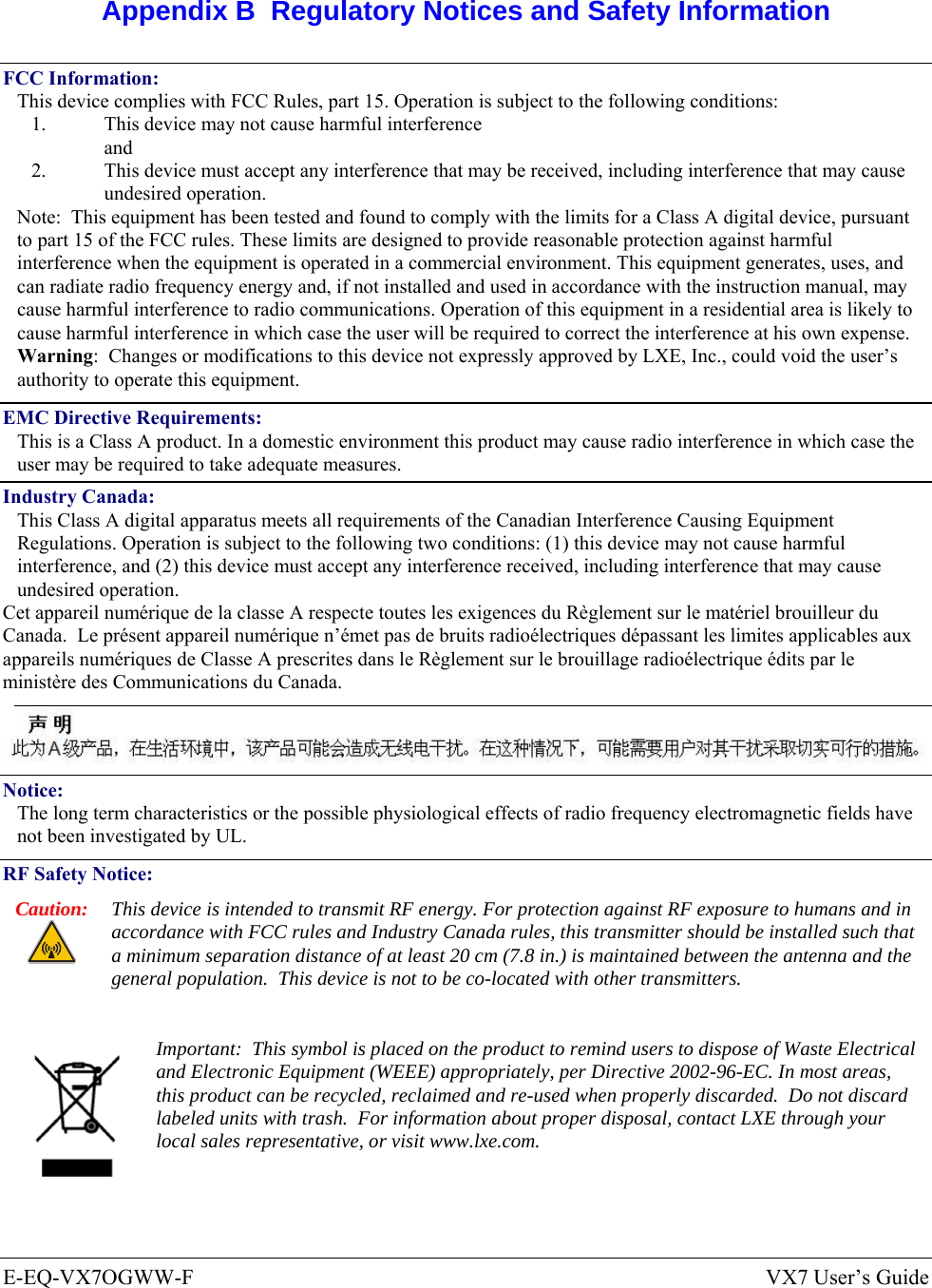  E-EQ-VX7OGWW-F  VX7 User’s Guide  Appendix B  Regulatory Notices and Safety Information FCC Information: This device complies with FCC Rules, part 15. Operation is subject to the following conditions: 1.  This device may not cause harmful interference  and 2.  This device must accept any interference that may be received, including interference that may cause undesired operation. Note:  This equipment has been tested and found to comply with the limits for a Class A digital device, pursuant to part 15 of the FCC rules. These limits are designed to provide reasonable protection against harmful interference when the equipment is operated in a commercial environment. This equipment generates, uses, and can radiate radio frequency energy and, if not installed and used in accordance with the instruction manual, may cause harmful interference to radio communications. Operation of this equipment in a residential area is likely to cause harmful interference in which case the user will be required to correct the interference at his own expense. Warning:  Changes or modifications to this device not expressly approved by LXE, Inc., could void the user’s authority to operate this equipment. EMC Directive Requirements: This is a Class A product. In a domestic environment this product may cause radio interference in which case the user may be required to take adequate measures. Industry Canada: This Class A digital apparatus meets all requirements of the Canadian Interference Causing Equipment Regulations. Operation is subject to the following two conditions: (1) this device may not cause harmful interference, and (2) this device must accept any interference received, including interference that may cause undesired operation. Cet appareil numérique de la classe A respecte toutes les exigences du Règlement sur le matériel brouilleur du Canada.  Le présent appareil numérique n’émet pas de bruits radioélectriques dépassant les limites applicables aux appareils numériques de Classe A prescrites dans le Règlement sur le brouillage radioélectrique édits par le ministère des Communications du Canada.   Notice: The long term characteristics or the possible physiological effects of radio frequency electromagnetic fields have not been investigated by UL. RF Safety Notice: Caution:  This device is intended to transmit RF energy. For protection against RF exposure to humans and in accordance with FCC rules and Industry Canada rules, this transmitter should be installed such that a minimum separation distance of at least 20 cm (7.8 in.) is maintained between the antenna and the general population.  This device is not to be co-located with other transmitters.   Important:  This symbol is placed on the product to remind users to dispose of Waste Electrical and Electronic Equipment (WEEE) appropriately, per Directive 2002-96-EC. In most areas, this product can be recycled, reclaimed and re-used when properly discarded.  Do not discard labeled units with trash.  For information about proper disposal, contact LXE through your local sales representative, or visit www.lxe.com. 