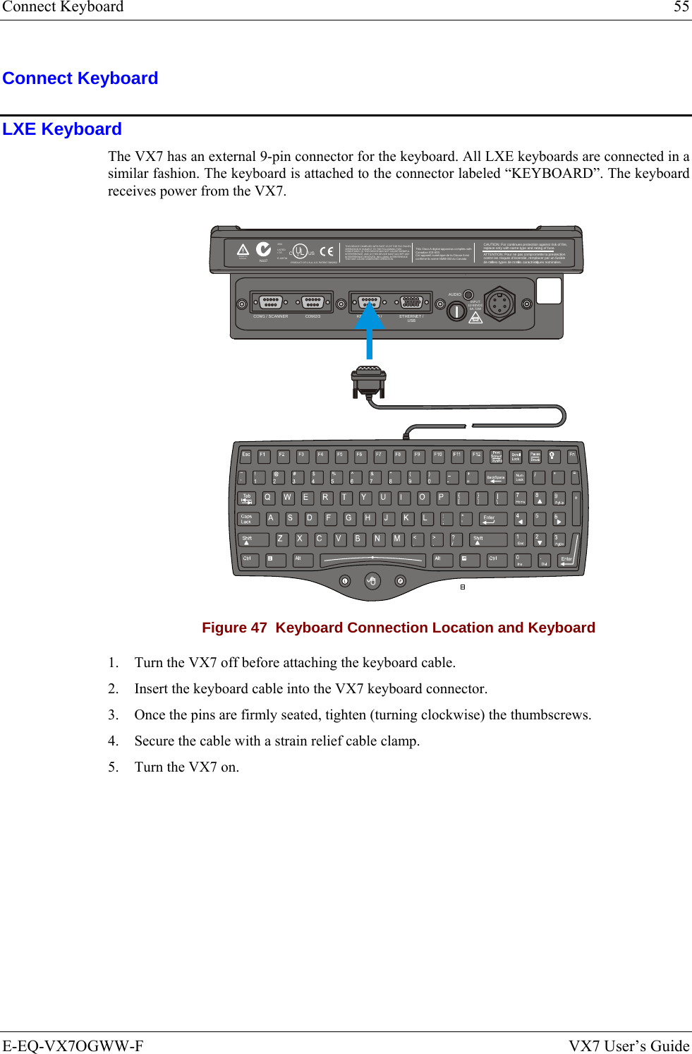 Connect Keyboard  55 E-EQ-VX7OGWW-F  VX7 User’s Guide Connect Keyboard LXE Keyboard The VX7 has an external 9-pin connector for the keyboard. All LXE keyboards are connected in a similar fashion. The keyboard is attached to the connector labeled “KEYBOARD”. The keyboard receives power from the VX7. T10A, 125VINPUT:12-80VDC6A 72WAUDIOETHERNET /USBKEYBOARD /MOUSECOM2/3COM1 / SCANNERN107REFER TOMANUALIP66LISTEDI.T.E.E-130794CPRODUCT OF U.S.A. U.S. PATENT 5862393USUL®THIS DEVICE COMPLIES WITH PART 15 OF THE FCC RULES.OPERATION IS SUBJE CT TO THE FOLLOWING TWOCONDITIONS: (1) THIS DEVICE MAY NOT CAUSE HARMFULINTERFERENCE, AND (2) THIS DEVICE MUST ACCEPT ANYINTERFERENCE RECEIVED, INCLUDING INTERFERENCETHAT MAY CAUSE UNDESIRED OPERATION.This Class A digital apparatus complies withCanadian ICE-003.Cet appareil num de la Classe A estconfirme l ériqueorme NMB-003 du Canadaà nCAUTION: For continues protection against risk of fire, replace only with same type and rating of fuse.ATTENTION: Pour ne pas compromette la preotectioncontre les risques d&apos;incendie, remplacer par un fusiblede mmes types de mmes caractristques nominales.êêé Figure 47  Keyboard Connection Location and Keyboard 1. Turn the VX7 off before attaching the keyboard cable. 2. Insert the keyboard cable into the VX7 keyboard connector.  3. Once the pins are firmly seated, tighten (turning clockwise) the thumbscrews. 4. Secure the cable with a strain relief cable clamp. 5. Turn the VX7 on. 