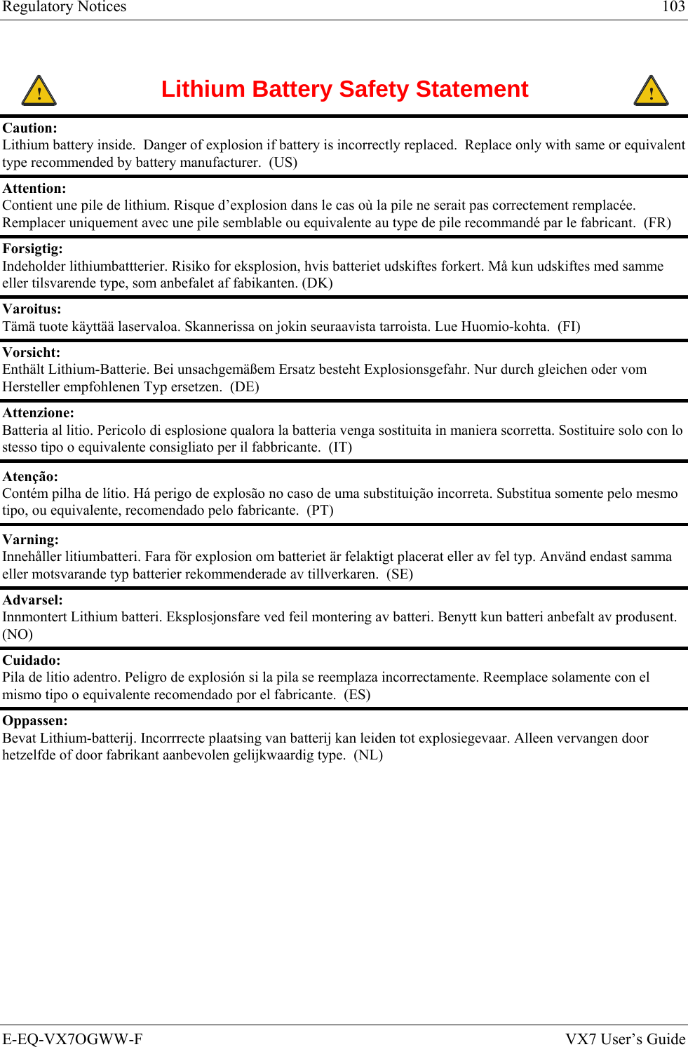 Regulatory Notices  103 E-EQ-VX7OGWW-F  VX7 User’s Guide  ! Lithium Battery Safety Statement ! Caution:  Lithium battery inside.  Danger of explosion if battery is incorrectly replaced.  Replace only with same or equivalent type recommended by battery manufacturer.  (US) Attention:  Contient une pile de lithium. Risque d’explosion dans le cas où la pile ne serait pas correctement remplacée. Remplacer uniquement avec une pile semblable ou equivalente au type de pile recommandé par le fabricant.  (FR) Forsigtig:  Indeholder lithiumbattterier. Risiko for eksplosion, hvis batteriet udskiftes forkert. Må kun udskiftes med samme eller tilsvarende type, som anbefalet af fabikanten. (DK) Varoitus:  Tämä tuote käyttää laservaloa. Skannerissa on jokin seuraavista tarroista. Lue Huomio-kohta.  (FI) Vorsicht:  Enthält Lithium-Batterie. Bei unsachgemäßem Ersatz besteht Explosionsgefahr. Nur durch gleichen oder vom Hersteller empfohlenen Typ ersetzen.  (DE) Attenzione:  Batteria al litio. Pericolo di esplosione qualora la batteria venga sostituita in maniera scorretta. Sostituire solo con lo stesso tipo o equivalente consigliato per il fabbricante.  (IT) Atenção: Contém pilha de lítio. Há perigo de explosão no caso de uma substituição incorreta. Substitua somente pelo mesmo tipo, ou equivalente, recomendado pelo fabricante.  (PT) Varning: Innehåller litiumbatteri. Fara för explosion om batteriet är felaktigt placerat eller av fel typ. Använd endast samma eller motsvarande typ batterier rekommenderade av tillverkaren.  (SE) Advarsel:  Innmontert Lithium batteri. Eksplosjonsfare ved feil montering av batteri. Benytt kun batteri anbefalt av produsent.  (NO) Cuidado: Pila de litio adentro. Peligro de explosión si la pila se reemplaza incorrectamente. Reemplace solamente con el mismo tipo o equivalente recomendado por el fabricante.  (ES) Oppassen: Bevat Lithium-batterij. Incorrrecte plaatsing van batterij kan leiden tot explosiegevaar. Alleen vervangen door hetzelfde of door fabrikant aanbevolen gelijkwaardig type.  (NL) 