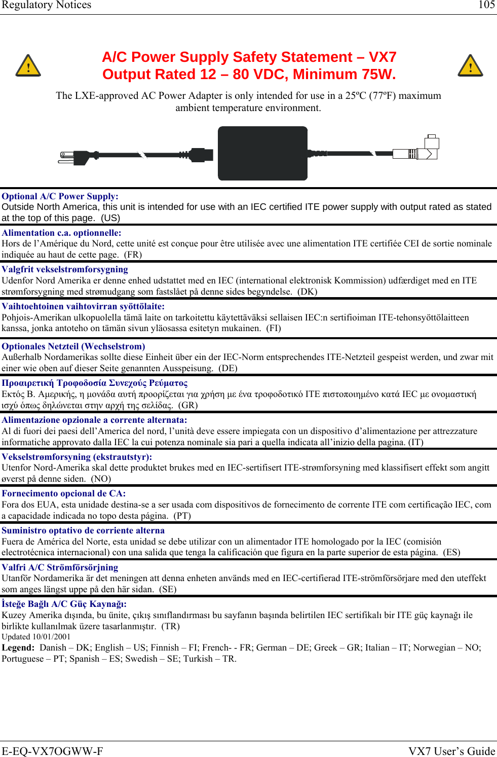 Regulatory Notices  105 E-EQ-VX7OGWW-F  VX7 User’s Guide  ! A/C Power Supply Safety Statement – VX7 Output Rated 12 – 80 VDC, Minimum 75W. ! The LXE-approved AC Power Adapter is only intended for use in a 25ºC (77ºF) maximum ambient temperature environment.   Optional A/C Power Supply:  Outside North America, this unit is intended for use with an IEC certified ITE power supply with output rated as stated at the top of this page.  (US) Alimentation c.a. optionnelle: Hors de l’Amérique du Nord, cette unité est conçue pour être utilisée avec une alimentation ITE certifiée CEI de sortie nominale indiquée au haut de cette page.  (FR) Valgfrit vekselstrømforsygning Udenfor Nord Amerika er denne enhed udstattet med en IEC (international elektronisk Kommission) udfærdiget med en ITE strømforsygning med strømudgang som fastslået på denne sides begyndelse.  (DK) Vaihtoehtoinen vaihtovirran syöttölaite: Pohjois-Amerikan ulkopuolella tämä laite on tarkoitettu käytettäväksi sellaisen IEC:n sertifioiman ITE-tehonsyöttölaitteen kanssa, jonka antoteho on tämän sivun yläosassa esitetyn mukainen.  (FI) Optionales Netzteil (Wechselstrom) Außerhalb Nordamerikas sollte diese Einheit über ein der IEC-Norm entsprechendes ITE-Netzteil gespeist werden, und zwar mit einer wie oben auf dieser Seite genannten Ausspeisung.  (DE) Προαιρετική Τροφοδοσία Συνεχούς Ρεύματος Εκτός Β. Αμερικής, η μονάδα αυτή προορίζεται για χρήση με ένα τροφοδοτικό ITE πιστοποιημένο κατά IEC με ονομαστική ισχύ όπως δηλώνεται στην αρχή της σελίδας.  (GR) Alimentazione opzionale a corrente alternata: Al di fuori dei paesi dell’America del nord, l’unità deve essere impiegata con un dispositivo d’alimentazione per attrezzature informatiche approvato dalla IEC la cui potenza nominale sia pari a quella indicata all’inizio della pagina. (IT) Vekselstrømforsyning (ekstrautstyr):  Utenfor Nord-Amerika skal dette produktet brukes med en IEC-sertifisert ITE-strømforsyning med klassifisert effekt som angitt øverst på denne siden.  (NO) Fornecimento opcional de CA: Fora dos EUA, esta unidade destina-se a ser usada com dispositivos de fornecimento de corrente ITE com certificação IEC, com a capacidade indicada no topo desta página.  (PT) Suministro optativo de corriente alterna Fuera de América del Norte, esta unidad se debe utilizar con un alimentador ITE homologado por la IEC (comisión electrotécnica internacional) con una salida que tenga la calificación que figura en la parte superior de esta página.  (ES) Valfri A/C Strömförsörjning Utanför Nordamerika är det meningen att denna enheten används med en IEC-certifierad ITE-strömförsörjare med den uteffekt som anges längst uppe på den här sidan.  (SE) İsteğe Bağlı A/C Güç Kaynağı: Kuzey Amerika dışında, bu ünite, çıkış sınıflandırması bu sayfanın başında belirtilen IEC sertifikalı bir ITE güç kaynağı ile birlikte kullanılmak üzere tasarlanmıştır.  (TR) Updated 10/01/2001 Legend:  Danish – DK; English – US; Finnish – FI; French- - FR; German – DE; Greek – GR; Italian – IT; Norwegian – NO; Portuguese – PT; Spanish – ES; Swedish – SE; Turkish – TR. 