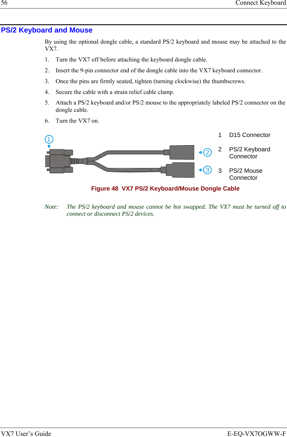 56  Connect Keyboard VX7 User’s Guide  E-EQ-VX7OGWW-F PS/2 Keyboard and Mouse By using the optional dongle cable, a standard PS/2 keyboard and mouse may be attached to the VX7. 1. Turn the VX7 off before attaching the keyboard dongle cable. 2. Insert the 9-pin connector end of the dongle cable into the VX7 keyboard connector. 3. Once the pins are firmly seated, tighten (turning clockwise) the thumbscrews. 4. Secure the cable with a strain relief cable clamp. 5. Attach a PS/2 keyboard and/or PS/2 mouse to the appropriately labeled PS/2 connector on the dongle cable. 6. Turn the VX7 on. 2311 D15 Connector 2 PS/2 Keyboard Connector 3 PS/2 Mouse Connector Figure 48  VX7 PS/2 Keyboard/Mouse Dongle Cable Note:  The PS/2 keyboard and mouse cannot be hot swapped. The VX7 must be turned off to connect or disconnect PS/2 devices. 