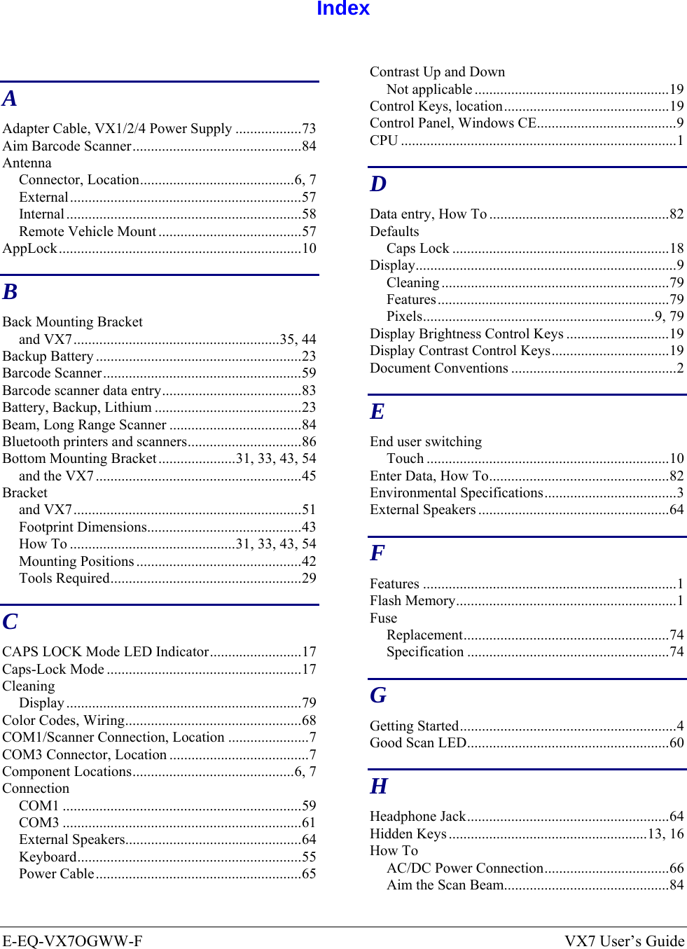 E-EQ-VX7OGWW-F  VX7 User’s Guide  Index  A Adapter Cable, VX1/2/4 Power Supply ..................73 Aim Barcode Scanner..............................................84 Antenna Connector, Location..........................................6, 7 External...............................................................57 Internal ................................................................58 Remote Vehicle Mount .......................................57 AppLock..................................................................10 B Back Mounting Bracket and VX7........................................................35, 44 Backup Battery ........................................................23 Barcode Scanner......................................................59 Barcode scanner data entry......................................83 Battery, Backup, Lithium ........................................23 Beam, Long Range Scanner ....................................84 Bluetooth printers and scanners...............................86 Bottom Mounting Bracket.....................31, 33, 43, 54 and the VX7 ........................................................45 Bracket and VX7..............................................................51 Footprint Dimensions..........................................43 How To .............................................31, 33, 43, 54 Mounting Positions .............................................42 Tools Required....................................................29 C CAPS LOCK Mode LED Indicator.........................17 Caps-Lock Mode .....................................................17 Cleaning Display ................................................................79 Color Codes, Wiring................................................68 COM1/Scanner Connection, Location ......................7 COM3 Connector, Location ......................................7 Component Locations............................................6, 7 Connection COM1 .................................................................59 COM3 .................................................................61 External Speakers................................................64 Keyboard.............................................................55 Power Cable........................................................65 Contrast Up and Down Not applicable .....................................................19 Control Keys, location.............................................19 Control Panel, Windows CE......................................9 CPU ...........................................................................1 D Data entry, How To .................................................82 Defaults Caps Lock ...........................................................18 Display.......................................................................9 Cleaning ..............................................................79 Features...............................................................79 Pixels...............................................................9, 79 Display Brightness Control Keys ............................19 Display Contrast Control Keys................................19 Document Conventions .............................................2 E End user switching Touch ..................................................................10 Enter Data, How To.................................................82 Environmental Specifications....................................3 External Speakers ....................................................64 F Features .....................................................................1 Flash Memory............................................................1 Fuse Replacement........................................................74 Specification .......................................................74 G Getting Started...........................................................4 Good Scan LED.......................................................60 H Headphone Jack.......................................................64 Hidden Keys ......................................................13, 16 How To AC/DC Power Connection..................................66 Aim the Scan Beam.............................................84 