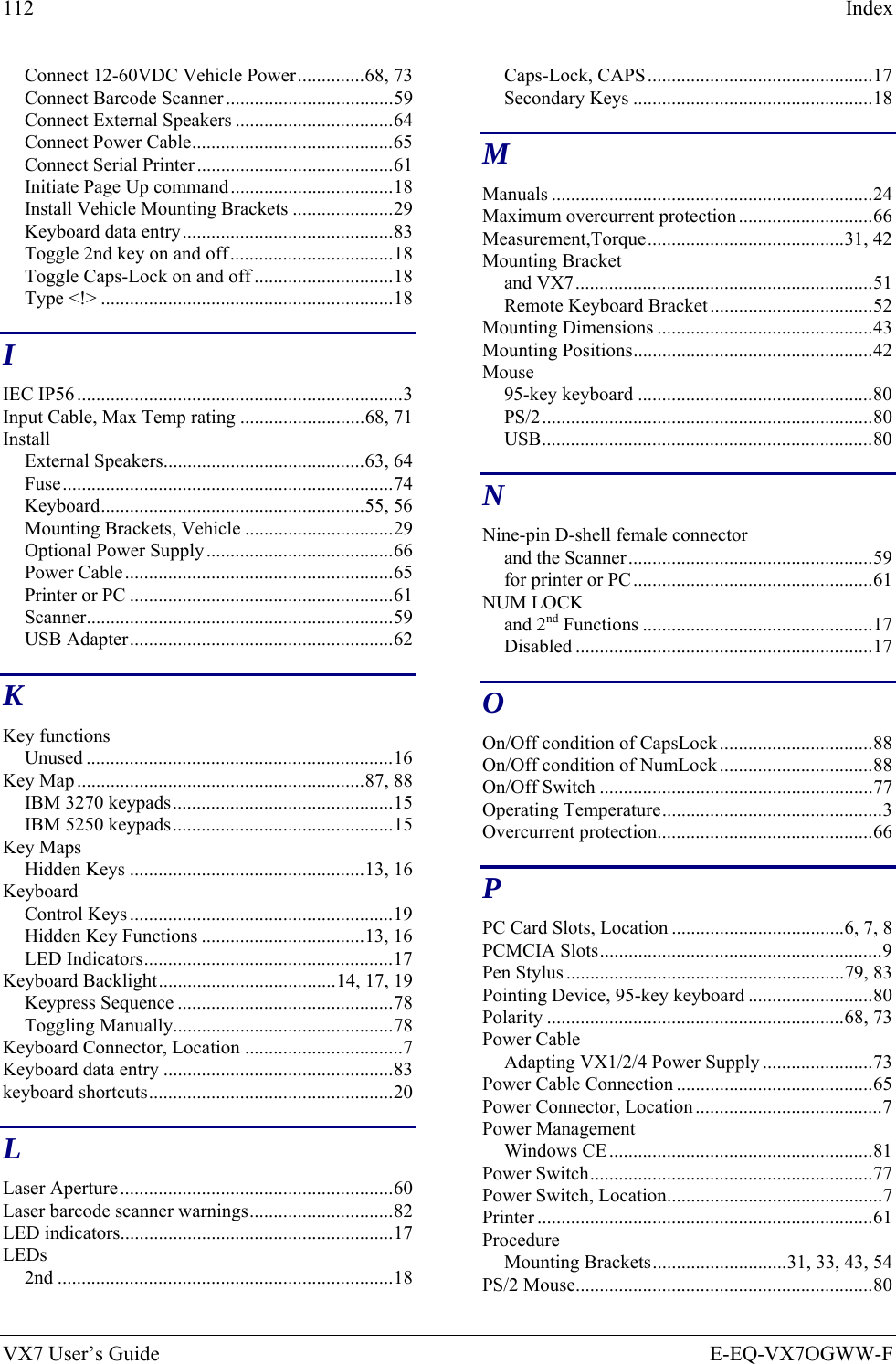 112  Index VX7 User’s Guide  E-EQ-VX7OGWW-F Connect 12-60VDC Vehicle Power..............68, 73 Connect Barcode Scanner ...................................59 Connect External Speakers .................................64 Connect Power Cable..........................................65 Connect Serial Printer .........................................61 Initiate Page Up command..................................18 Install Vehicle Mounting Brackets .....................29 Keyboard data entry............................................83 Toggle 2nd key on and off..................................18 Toggle Caps-Lock on and off .............................18 Type &lt;!&gt; .............................................................18 I IEC IP56 ....................................................................3 Input Cable, Max Temp rating ..........................68, 71 Install External Speakers..........................................63, 64 Fuse.....................................................................74 Keyboard.......................................................55, 56 Mounting Brackets, Vehicle ...............................29 Optional Power Supply.......................................66 Power Cable........................................................65 Printer or PC .......................................................61 Scanner................................................................59 USB Adapter.......................................................62 K Key functions Unused ................................................................16 Key Map ............................................................87, 88 IBM 3270 keypads..............................................15 IBM 5250 keypads..............................................15 Key Maps Hidden Keys .................................................13, 16 Keyboard Control Keys .......................................................19 Hidden Key Functions ..................................13, 16 LED Indicators....................................................17 Keyboard Backlight.....................................14, 17, 19 Keypress Sequence .............................................78 Toggling Manually..............................................78 Keyboard Connector, Location .................................7 Keyboard data entry ................................................83 keyboard shortcuts...................................................20 L Laser Aperture.........................................................60 Laser barcode scanner warnings..............................82 LED indicators.........................................................17 LEDs 2nd ......................................................................18 Caps-Lock, CAPS...............................................17 Secondary Keys ..................................................18 M Manuals ...................................................................24 Maximum overcurrent protection............................66 Measurement,Torque.........................................31, 42 Mounting Bracket and VX7..............................................................51 Remote Keyboard Bracket..................................52 Mounting Dimensions .............................................43 Mounting Positions..................................................42 Mouse 95-key keyboard .................................................80 PS/2.....................................................................80 USB.....................................................................80 N Nine-pin D-shell female connector and the Scanner...................................................59 for printer or PC..................................................61 NUM LOCK and 2nd Functions ................................................17 Disabled ..............................................................17 O On/Off condition of CapsLock................................88 On/Off condition of NumLock................................88 On/Off Switch .........................................................77 Operating Temperature..............................................3 Overcurrent protection.............................................66 P PC Card Slots, Location ....................................6, 7, 8 PCMCIA Slots...........................................................9 Pen Stylus ..........................................................79, 83 Pointing Device, 95-key keyboard ..........................80 Polarity ..............................................................68, 73 Power Cable Adapting VX1/2/4 Power Supply .......................73 Power Cable Connection .........................................65 Power Connector, Location .......................................7 Power Management Windows CE .......................................................81 Power Switch...........................................................77 Power Switch, Location.............................................7 Printer ......................................................................61 Procedure Mounting Brackets............................31, 33, 43, 54 PS/2 Mouse..............................................................80 