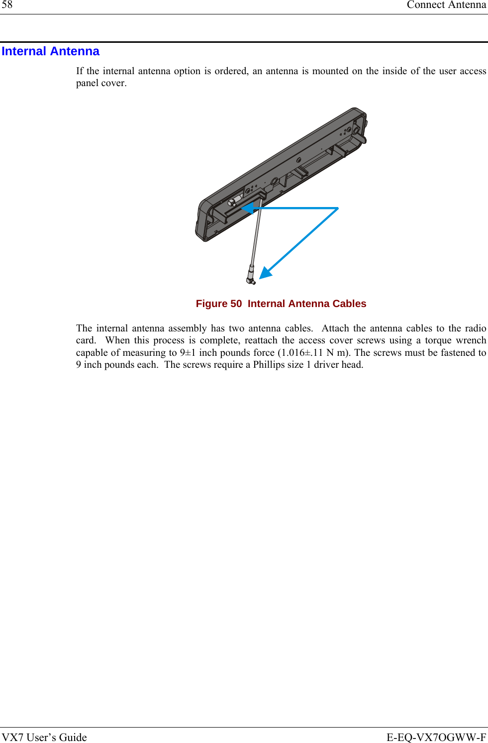 58  Connect Antenna VX7 User’s Guide  E-EQ-VX7OGWW-F Internal Antenna If the internal antenna option is ordered, an antenna is mounted on the inside of the user access panel cover.    Figure 50  Internal Antenna Cables The internal antenna assembly has two antenna cables.  Attach the antenna cables to the radio card.  When this process is complete, reattach the access cover screws using a torque wrench capable of measuring to 9±1 inch pounds force (1.016±.11 N m). The screws must be fastened to 9 inch pounds each.  The screws require a Phillips size 1 driver head.  