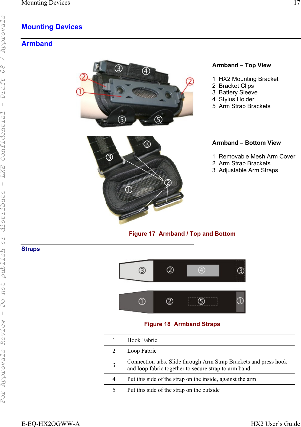 Mounting Devices  17 E-EQ-HX2OGWW-A HX2 User’s Guide Mounting Devices Armband   Armband – Top View  1  HX2 Mounting Bracket 2  Bracket Clips 3  Battery Sleeve 4  Stylus Holder 5  Arm Strap Brackets   Armband – Bottom View  1  Removable Mesh Arm Cover 2  Arm Strap Brackets 3  Adjustable Arm Straps  Figure 17  Armband / Top and Bottom Straps  Figure 18  Armband Straps 1 Hook Fabric 2 Loop Fabric 3  Connection tabs. Slide through Arm Strap Brackets and press hook and loop fabric together to secure strap to arm band.  4  Put this side of the strap on the inside, against the arm 5  Put this side of the strap on the outside  For Approvals Review - Do not publish or distribute - LXE Confidential - Draft 08 / Approvals