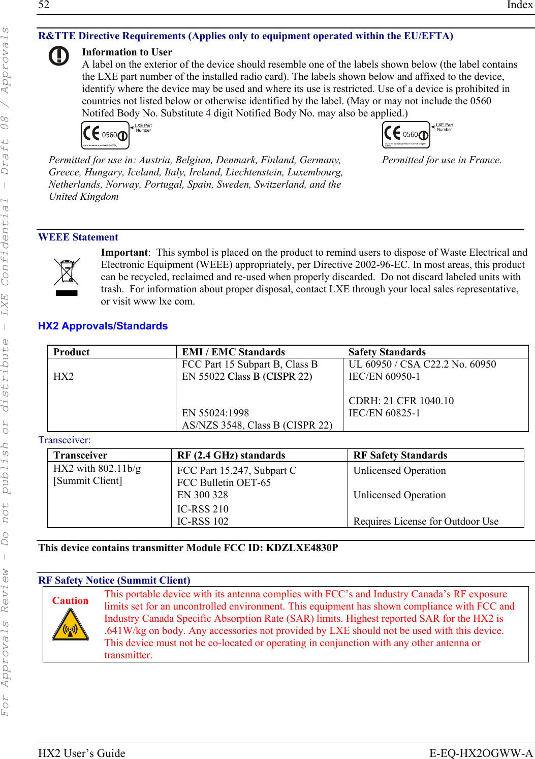 52  Index HX2 User’s Guide  E-EQ-HX2OGWW-A R&amp;TTE Directive Requirements (Applies only to equipment operated within the EU/EFTA)  Information to User A label on the exterior of the device should resemble one of the labels shown below (the label contains the LXE part number of the installed radio card). The labels shown below and affixed to the device, identify where the device may be used and where its use is restricted. Use of a device is prohibited in countries not listed below or otherwise identified by the label. (May or may not include the 0560 Notifed Body No. Substitute 4 digit Notified Body No. may also be applied.)   Permitted for use in: Austria, Belgium, Denmark, Finland, Germany, Greece, Hungary, Iceland, Italy, Ireland, Liechtenstein, Luxembourg, Netherlands, Norway, Portugal, Spain, Sweden, Switzerland, and the United Kingdom Permitted for use in France.  WEEE Statement  Important:  This symbol is placed on the product to remind users to dispose of Waste Electrical and Electronic Equipment (WEEE) appropriately, per Directive 2002-96-EC. In most areas, this product can be recycled, reclaimed and re-used when properly discarded.  Do not discard labeled units with trash.  For information about proper disposal, contact LXE through your local sales representative, or visit www lxe com. HX2 Approvals/Standards Product  EMI / EMC Standards   Safety Standards  HX2 FCC Part 15 Subpart B, Class B EN 55022 Class B (CISPR 22)  EN 55024:1998 AS/NZS 3548, Class B (CISPR 22) UL 60950 / CSA C22.2 No. 60950 IEC/EN 60950-1  CDRH: 21 CFR 1040.10 IEC/EN 60825-1 Transceiver: Transceiver  RF (2.4 GHz) standards  RF Safety Standards HX2 with 802.11b/g [Summit Client] FCC Part 15.247, Subpart C FCC Bulletin OET-65 EN 300 328 IC-RSS 210 IC-RSS 102 Unlicensed Operation  Unlicensed Operation  Requires License for Outdoor Use  This device contains transmitter Module FCC ID: KDZLXE4830P  RF Safety Notice (Summit Client) Caution   This portable device with its antenna complies with FCC’s and Industry Canada’s RF exposure limits set for an uncontrolled environment. This equipment has shown compliance with FCC and Industry Canada Specific Absorption Rate (SAR) limits. Highest reported SAR for the HX2 is .641W/kg on body. Any accessories not provided by LXE should not be used with this device. This device must not be co-located or operating in conjunction with any other antenna or transmitter.     For Approvals Review - Do not publish or distribute - LXE Confidential - Draft 08 / Approvals