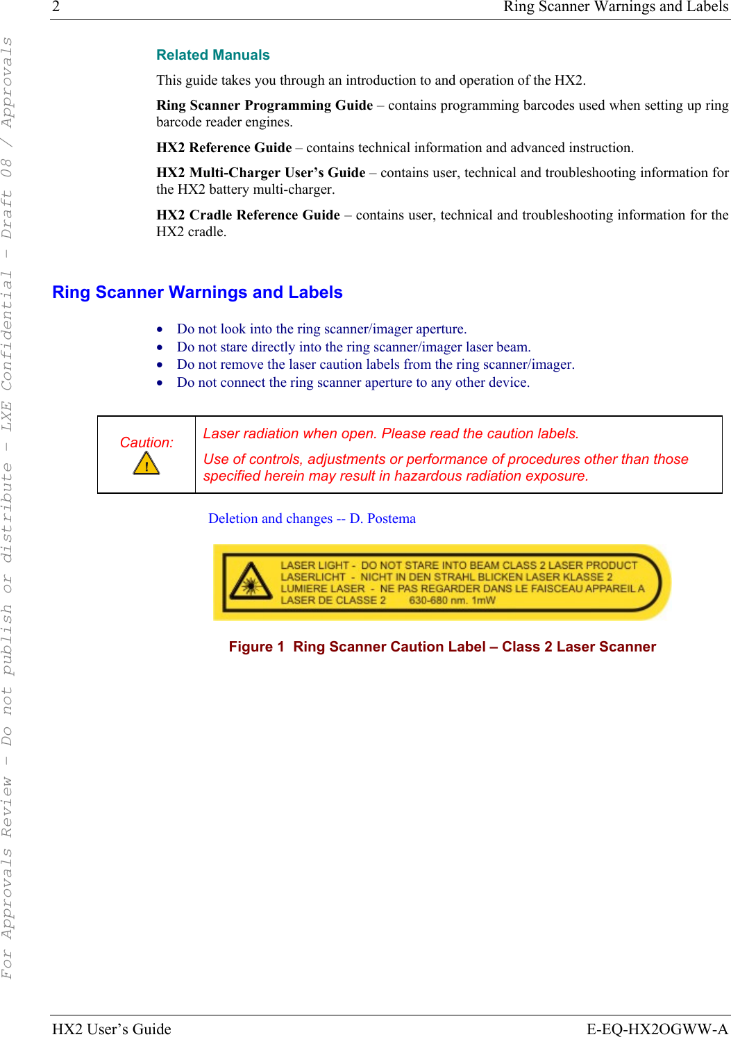 2  Ring Scanner Warnings and Labels HX2 User’s Guide  E-EQ-HX2OGWW-A Related Manuals This guide takes you through an introduction to and operation of the HX2.  Ring Scanner Programming Guide – contains programming barcodes used when setting up ring barcode reader engines. HX2 Reference Guide – contains technical information and advanced instruction. HX2 Multi-Charger User’s Guide – contains user, technical and troubleshooting information for the HX2 battery multi-charger. HX2 Cradle Reference Guide – contains user, technical and troubleshooting information for the HX2 cradle.  Ring Scanner Warnings and Labels • Do not look into the ring scanner/imager aperture. • Do not stare directly into the ring scanner/imager laser beam.  • Do not remove the laser caution labels from the ring scanner/imager.  • Do not connect the ring scanner aperture to any other device.  Caution:  Laser radiation when open. Please read the caution labels. Use of controls, adjustments or performance of procedures other than those specified herein may result in hazardous radiation exposure.  Deletion and changes -- D. Postema  Figure 1  Ring Scanner Caution Label – Class 2 Laser Scanner   For Approvals Review - Do not publish or distribute - LXE Confidential - Draft 08 / Approvals