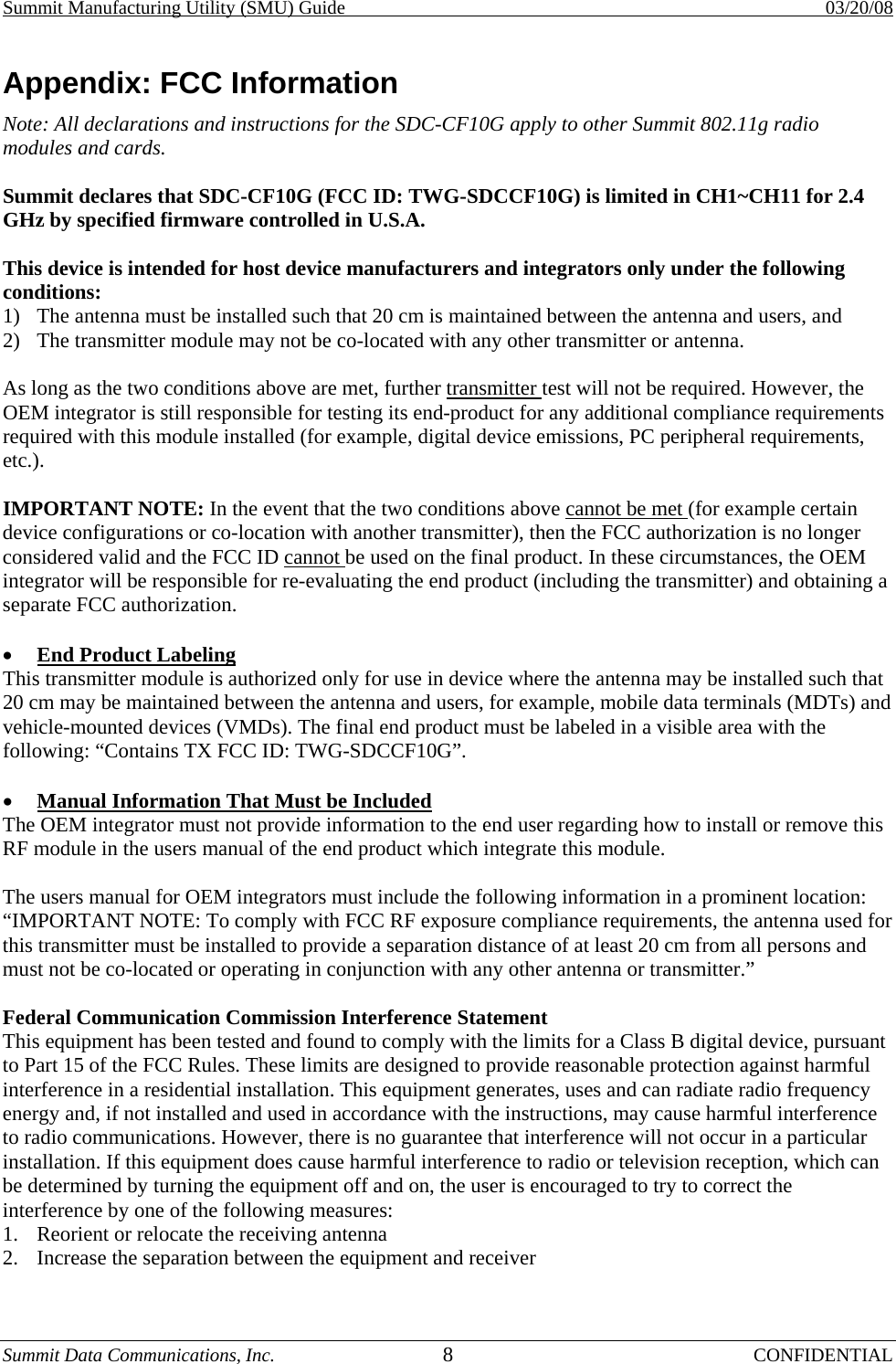Summit Manufacturing Utility (SMU) Guide    03/20/08 Summit Data Communications, Inc.  8 CONFIDENTIAL Appendix: FCC Information Note: All declarations and instructions for the SDC-CF10G apply to other Summit 802.11g radio modules and cards.  Summit declares that SDC-CF10G (FCC ID: TWG-SDCCF10G) is limited in CH1~CH11 for 2.4 GHz by specified firmware controlled in U.S.A.   This device is intended for host device manufacturers and integrators only under the following conditions:  1)  The antenna must be installed such that 20 cm is maintained between the antenna and users, and  2)  The transmitter module may not be co-located with any other transmitter or antenna.   As long as the two conditions above are met, further transmitter test will not be required. However, the OEM integrator is still responsible for testing its end-product for any additional compliance requirements required with this module installed (for example, digital device emissions, PC peripheral requirements, etc.).   IMPORTANT NOTE: In the event that the two conditions above cannot be met (for example certain device configurations or co-location with another transmitter), then the FCC authorization is no longer considered valid and the FCC ID cannot be used on the final product. In these circumstances, the OEM integrator will be responsible for re-evaluating the end product (including the transmitter) and obtaining a separate FCC authorization.   •  End Product Labeling  This transmitter module is authorized only for use in device where the antenna may be installed such that 20 cm may be maintained between the antenna and users, for example, mobile data terminals (MDTs) and vehicle-mounted devices (VMDs). The final end product must be labeled in a visible area with the following: “Contains TX FCC ID: TWG-SDCCF10G”.   •  Manual Information That Must be Included  The OEM integrator must not provide information to the end user regarding how to install or remove this RF module in the users manual of the end product which integrate this module.   The users manual for OEM integrators must include the following information in a prominent location: “IMPORTANT NOTE: To comply with FCC RF exposure compliance requirements, the antenna used for this transmitter must be installed to provide a separation distance of at least 20 cm from all persons and must not be co-located or operating in conjunction with any other antenna or transmitter.”  Federal Communication Commission Interference Statement  This equipment has been tested and found to comply with the limits for a Class B digital device, pursuant to Part 15 of the FCC Rules. These limits are designed to provide reasonable protection against harmful interference in a residential installation. This equipment generates, uses and can radiate radio frequency energy and, if not installed and used in accordance with the instructions, may cause harmful interference to radio communications. However, there is no guarantee that interference will not occur in a particular installation. If this equipment does cause harmful interference to radio or television reception, which can be determined by turning the equipment off and on, the user is encouraged to try to correct the interference by one of the following measures:  1.  Reorient or relocate the receiving antenna  2.  Increase the separation between the equipment and receiver 
