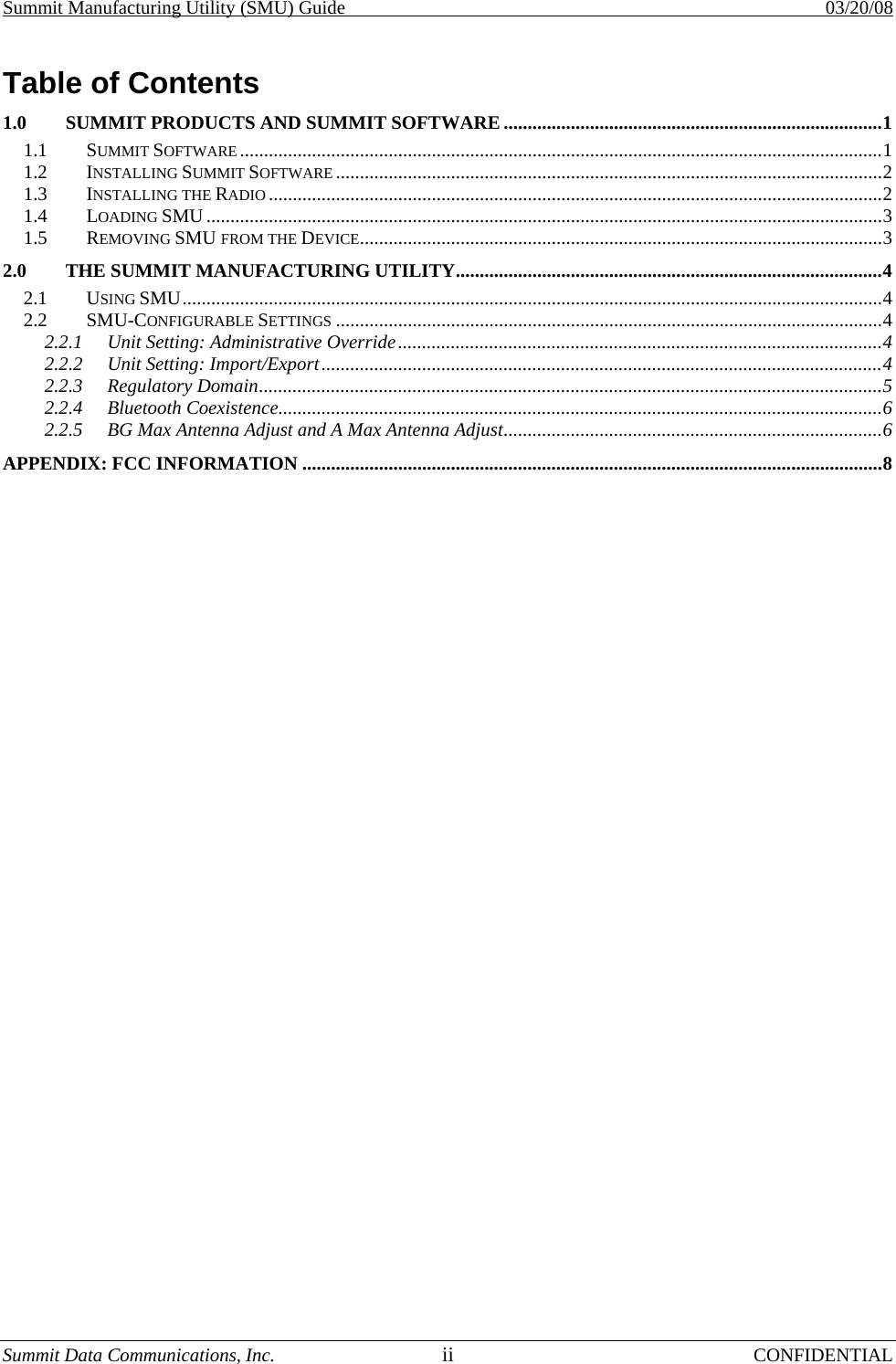 Summit Manufacturing Utility (SMU) Guide    03/20/08 Summit Data Communications, Inc.  ii CONFIDENTIAL Table of Contents 1.0 SUMMIT PRODUCTS AND SUMMIT SOFTWARE ...............................................................................1 1.1 SUMMIT SOFTWARE ......................................................................................................................................1 1.2 INSTALLING SUMMIT SOFTWARE ..................................................................................................................2 1.3 INSTALLING THE RADIO ................................................................................................................................2 1.4 LOADING SMU .............................................................................................................................................3 1.5 REMOVING SMU FROM THE DEVICE.............................................................................................................3 2.0 THE SUMMIT MANUFACTURING UTILITY.........................................................................................4 2.1 USING SMU..................................................................................................................................................4 2.2 SMU-CONFIGURABLE SETTINGS ..................................................................................................................4 2.2.1 Unit Setting: Administrative Override.....................................................................................................4 2.2.2 Unit Setting: Import/Export.....................................................................................................................4 2.2.3 Regulatory Domain..................................................................................................................................5 2.2.4 Bluetooth Coexistence..............................................................................................................................6 2.2.5 BG Max Antenna Adjust and A Max Antenna Adjust...............................................................................6 APPENDIX: FCC INFORMATION .........................................................................................................................8 