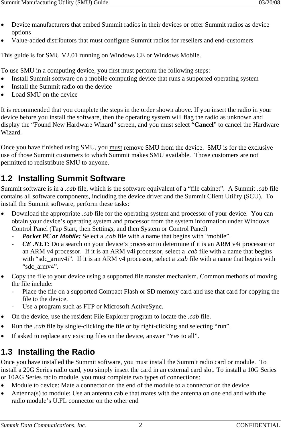 Summit Manufacturing Utility (SMU) Guide    03/20/08 Summit Data Communications, Inc.  2 CONFIDENTIAL •  Device manufacturers that embed Summit radios in their devices or offer Summit radios as device options •  Value-added distributors that must configure Summit radios for resellers and end-customers  This guide is for SMU V2.01 running on Windows CE or Windows Mobile.  To use SMU in a computing device, you first must perform the following steps: •  Install Summit software on a mobile computing device that runs a supported operating system •  Install the Summit radio on the device •  Load SMU on the device  It is recommended that you complete the steps in the order shown above. If you insert the radio in your device before you install the software, then the operating system will flag the radio as unknown and display the “Found New Hardware Wizard” screen, and you must select “Cancel” to cancel the Hardware Wizard.  Once you have finished using SMU, you must remove SMU from the device.  SMU is for the exclusive use of those Summit customers to which Summit makes SMU available.  Those customers are not permitted to redistribute SMU to anyone. 1.2  Installing Summit Software Summit software is in a .cab file, which is the software equivalent of a “file cabinet”.  A Summit .cab file contains all software components, including the device driver and the Summit Client Utility (SCU).  To install the Summit software, perform these tasks: •  Download the appropriate .cab file for the operating system and processor of your device.  You can obtain your device’s operating system and processor from the system information under Windows Control Panel (Tap Start, then Settings, and then System or Control Panel) -  Pocket PC or Mobile: Select a .cab file with a name that begins with “mobile”. -  CE .NET: Do a search on your device’s processor to determine if it is an ARM v4i processor or an ARM v4 processor.  If it is an ARM v4i processor, select a .cab file with a name that begins with “sdc_armv4i”.  If it is an ARM v4 processor, select a .cab file with a name that begins with “sdc_armv4”. •  Copy the file to your device using a supported file transfer mechanism. Common methods of moving the file include: -  Place the file on a supported Compact Flash or SD memory card and use that card for copying the file to the device. -  Use a program such as FTP or Microsoft ActiveSync. •  On the device, use the resident File Explorer program to locate the .cab file. •  Run the .cab file by single-clicking the file or by right-clicking and selecting “run”. •  If asked to replace any existing files on the device, answer “Yes to all”. 1.3  Installing the Radio Once you have installed the Summit software, you must install the Summit radio card or module.  To install a 20G Series radio card, you simply insert the card in an external card slot. To install a 10G Series or 10AG Series radio module, you must complete two types of connections: •  Module to device: Mate a connector on the end of the module to a connector on the device •  Antenna(s) to module: Use an antenna cable that mates with the antenna on one end and with the radio module’s U.FL connector on the other end 