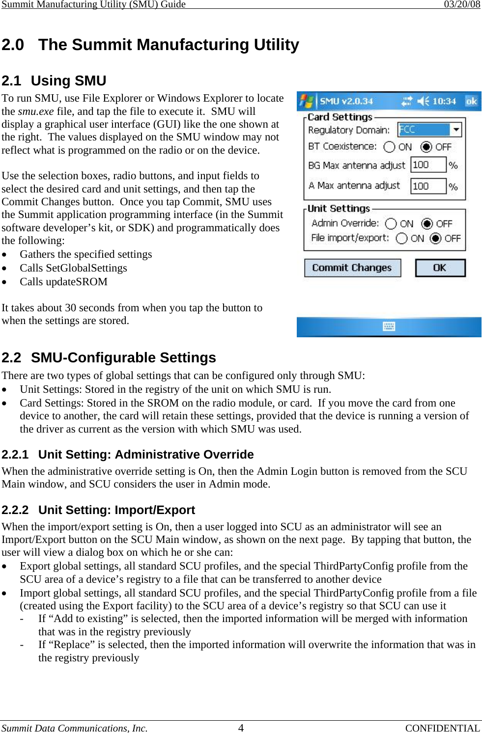 Summit Manufacturing Utility (SMU) Guide    03/20/08 Summit Data Communications, Inc.  4 CONFIDENTIAL 2.0  The Summit Manufacturing Utility 2.1 Using SMU To run SMU, use File Explorer or Windows Explorer to locate the smu.exe file, and tap the file to execute it.  SMU will display a graphical user interface (GUI) like the one shown at the right.  The values displayed on the SMU window may not reflect what is programmed on the radio or on the device.  Use the selection boxes, radio buttons, and input fields to select the desired card and unit settings, and then tap the Commit Changes button.  Once you tap Commit, SMU uses the Summit application programming interface (in the Summit software developer’s kit, or SDK) and programmatically does the following: •  Gathers the specified settings •  Calls SetGlobalSettings •  Calls updateSROM  It takes about 30 seconds from when you tap the button to when the settings are stored. 2.2 SMU-Configurable Settings There are two types of global settings that can be configured only through SMU: •  Unit Settings: Stored in the registry of the unit on which SMU is run. •  Card Settings: Stored in the SROM on the radio module, or card.  If you move the card from one device to another, the card will retain these settings, provided that the device is running a version of the driver as current as the version with which SMU was used. 2.2.1  Unit Setting: Administrative Override When the administrative override setting is On, then the Admin Login button is removed from the SCU Main window, and SCU considers the user in Admin mode. 2.2.2  Unit Setting: Import/Export When the import/export setting is On, then a user logged into SCU as an administrator will see an Import/Export button on the SCU Main window, as shown on the next page.  By tapping that button, the user will view a dialog box on which he or she can: •  Export global settings, all standard SCU profiles, and the special ThirdPartyConfig profile from the SCU area of a device’s registry to a file that can be transferred to another device •  Import global settings, all standard SCU profiles, and the special ThirdPartyConfig profile from a file (created using the Export facility) to the SCU area of a device’s registry so that SCU can use it -  If “Add to existing” is selected, then the imported information will be merged with information that was in the registry previously -  If “Replace” is selected, then the imported information will overwrite the information that was in the registry previously  