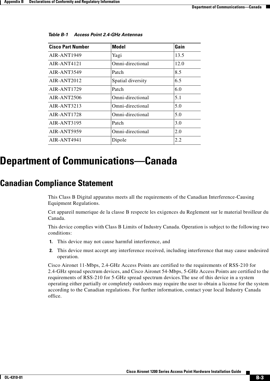  B-3Cisco Aironet 1200 Series Access Point Hardware Installation GuideOL-4310-01Appendix B      Declarations of Conformity and Regulatory InformationDepartment of Communications—CanadaDepartment of Communications—CanadaCanadian Compliance StatementThis Class B Digital apparatus meets all the requirements of the Canadian Interference-Causing Equipment Regulations.Cet appareil numerique de la classe B respecte les exigences du Reglement sur le material broilleur du Canada.This device complies with Class B Limits of Industry Canada. Operation is subject to the following two conditions:1. This device may not cause harmful interference, and2. This device must accept any interference received, including interference that may cause undesired operation.Cisco Aironet 11-Mbps, 2.4-GHz Access Points are certified to the requirements of RSS-210 for 2.4-GHz spread spectrum devices, and Cisco Aironet 54-Mbps, 5-GHz Access Points are certified to the requirements of RSS-210 for 5-GHz spread spectrum devices.The use of this device in a system operating either partially or completely outdoors may require the user to obtain a license for the system according to the Canadian regulations. For further information, contact your local Industry Canada office.Table B-1 Access Point 2.4-GHz AntennasCisco Part Number Model GainAIR-ANT1949 Yagi 13.5AIR-ANT4121 Omni-directional 12.0AIR-ANT3549 Patch 8.5AIR-ANT2012 Spatial diversity 6.5AIR-ANT1729 Patch 6.0AIR-ANT2506 Omni-directional 5.1AIR-ANT3213 Omni-directional 5.0AIR-ANT1728 Omni-directional 5.0AIR-ANT3195 Patch 3.0AIR-ANT5959 Omni-directional 2.0AIR-ANT4941 Dipole 2.2