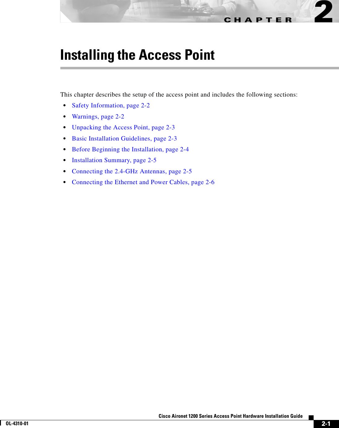 CHAPTER 2-1Cisco Aironet 1200 Series Access Point Hardware Installation GuideOL-4310-012Installing the Access PointThis chapter describes the setup of the access point and includes the following sections:•Safety Information, page 2-2•Warnings, page 2-2•Unpacking the Access Point, page 2-3•Basic Installation Guidelines, page 2-3•Before Beginning the Installation, page 2-4•Installation Summary, page 2-5•Connecting the 2.4-GHz Antennas, page 2-5•Connecting the Ethernet and Power Cables, page 2-6