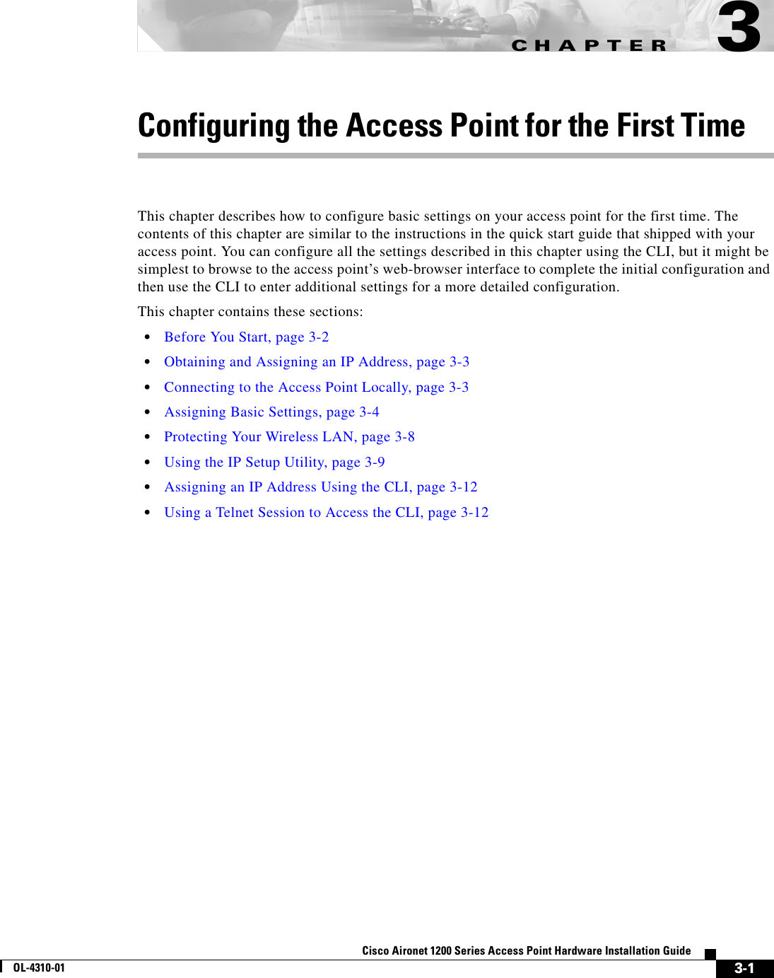CHAPTER 3-1Cisco Aironet 1200 Series Access Point Hardware Installation GuideOL-4310-013Configuring the Access Point for the First TimeThis chapter describes how to configure basic settings on your access point for the first time. The contents of this chapter are similar to the instructions in the quick start guide that shipped with your access point. You can configure all the settings described in this chapter using the CLI, but it might be simplest to browse to the access point’s web-browser interface to complete the initial configuration and then use the CLI to enter additional settings for a more detailed configuration. This chapter contains these sections:•Before You Start, page 3-2•Obtaining and Assigning an IP Address, page 3-3•Connecting to the Access Point Locally, page 3-3•Assigning Basic Settings, page 3-4•Protecting Your Wireless LAN, page 3-8•Using the IP Setup Utility, page 3-9•Assigning an IP Address Using the CLI, page 3-12•Using a Telnet Session to Access the CLI, page 3-12