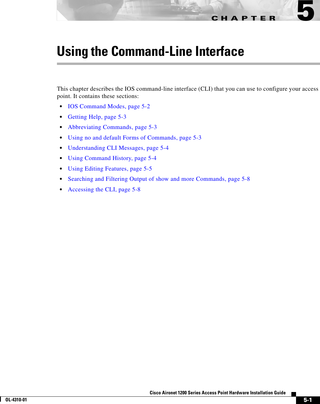 CHAPTER 5-1Cisco Aironet 1200 Series Access Point Hardware Installation GuideOL-4310-015Using the Command-Line InterfaceThis chapter describes the IOS command-line interface (CLI) that you can use to configure your access point. It contains these sections:•IOS Command Modes, page 5-2•Getting Help, page 5-3•Abbreviating Commands, page 5-3•Using no and default Forms of Commands, page 5-3•Understanding CLI Messages, page 5-4•Using Command History, page 5-4•Using Editing Features, page 5-5•Searching and Filtering Output of show and more Commands, page 5-8•Accessing the CLI, page 5-8