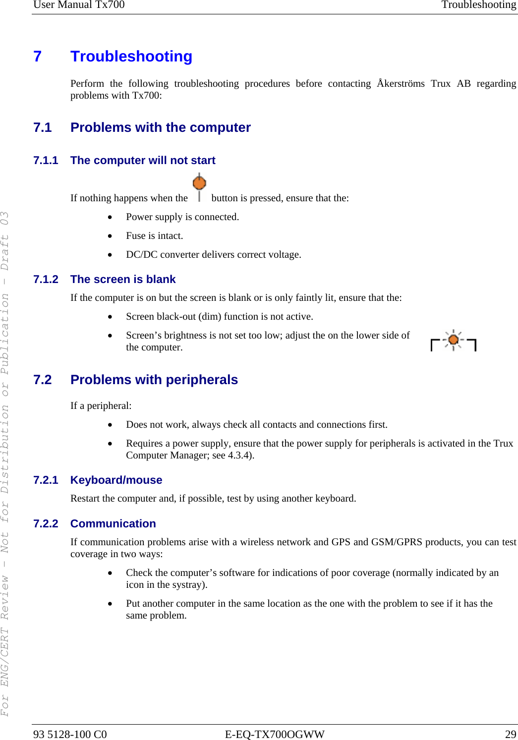 User Manual Tx700  Troubleshooting 93 5128-100 C0  E-EQ-TX700OGWW  29 7 Troubleshooting Perform the following troubleshooting procedures before contacting Åkerströms Trux AB regarding problems with Tx700: 7.1  Problems with the computer 7.1.1  The computer will not start If nothing happens when the    button is pressed, ensure that the: • Power supply is connected. • Fuse is intact. • DC/DC converter delivers correct voltage. 7.1.2  The screen is blank If the computer is on but the screen is blank or is only faintly lit, ensure that the: • Screen black-out (dim) function is not active. • Screen’s brightness is not set too low; adjust the on the lower side of the computer. 7.2  Problems with peripherals If a peripheral: • Does not work, always check all contacts and connections first. • Requires a power supply, ensure that the power supply for peripherals is activated in the Trux Computer Manager; see 4.3.4). 7.2.1 Keyboard/mouse Restart the computer and, if possible, test by using another keyboard. 7.2.2 Communication If communication problems arise with a wireless network and GPS and GSM/GPRS products, you can test coverage in two ways: • Check the computer’s software for indications of poor coverage (normally indicated by an icon in the systray). • Put another computer in the same location as the one with the problem to see if it has the same problem.  For ENG/CERT Review - Not for Distribution or Publication - Draft 03