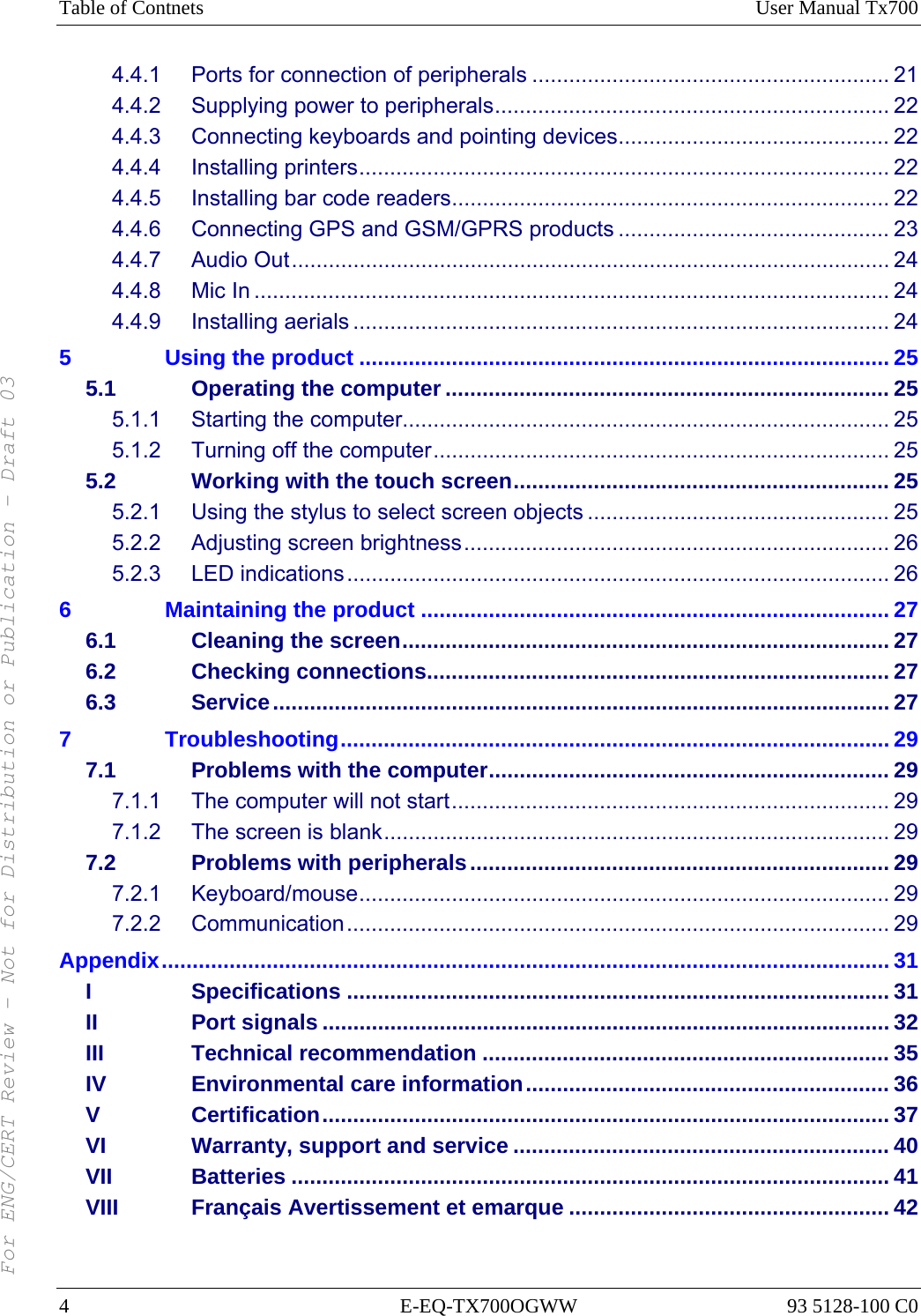 Table of Contnets  User Manual Tx700 4 E-EQ-TX700OGWW 93 5128-100 C0 4.4.1 Ports for connection of peripherals .......................................................... 21 4.4.2 Supplying power to peripherals................................................................ 22 4.4.3 Connecting keyboards and pointing devices............................................ 22 4.4.4 Installing printers...................................................................................... 22 4.4.5 Installing bar code readers....................................................................... 22 4.4.6 Connecting GPS and GSM/GPRS products ............................................ 23 4.4.7 Audio Out................................................................................................. 24 4.4.8 Mic In ....................................................................................................... 24 4.4.9 Installing aerials ....................................................................................... 24 5 Using the product ...................................................................................... 25 5.1 Operating the computer ........................................................................ 25 5.1.1 Starting the computer............................................................................... 25 5.1.2 Turning off the computer.......................................................................... 25 5.2 Working with the touch screen............................................................. 25 5.2.1 Using the stylus to select screen objects ................................................. 25 5.2.2 Adjusting screen brightness..................................................................... 26 5.2.3 LED indications........................................................................................ 26 6 Maintaining the product ............................................................................ 27 6.1 Cleaning the screen............................................................................... 27 6.2 Checking connections........................................................................... 27 6.3 Service.................................................................................................... 27 7 Troubleshooting......................................................................................... 29 7.1 Problems with the computer................................................................. 29 7.1.1 The computer will not start....................................................................... 29 7.1.2 The screen is blank.................................................................................. 29 7.2 Problems with peripherals.................................................................... 29 7.2.1 Keyboard/mouse...................................................................................... 29 7.2.2 Communication........................................................................................ 29 Appendix...................................................................................................................... 31 I Specifications ........................................................................................ 31 II Port signals ............................................................................................ 32 III Technical recommendation .................................................................. 35 IV Environmental care information........................................................... 36 V Certification............................................................................................ 37 VI Warranty, support and service ............................................................. 40 VII Batteries ................................................................................................. 41 VIII Français Avertissement et emarque .................................................... 42 For ENG/CERT Review - Not for Distribution or Publication - Draft 03