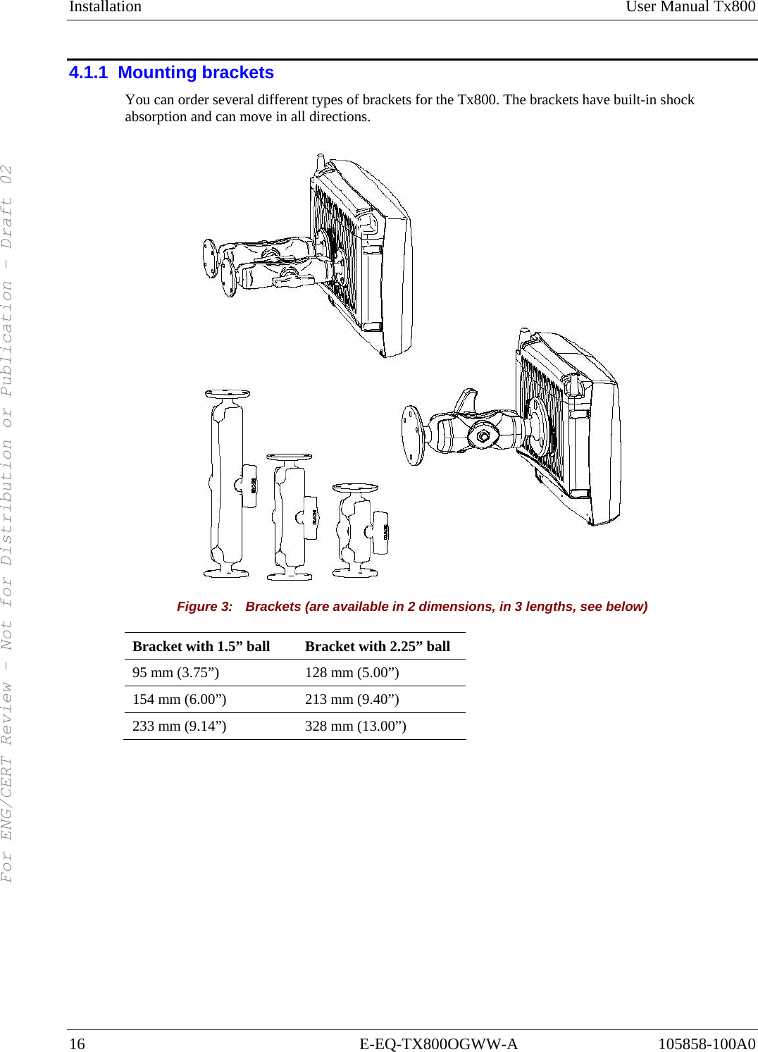 Installation User Manual Tx800 16 E-EQ-TX800OGWW-A 105858-100A0 4.1.1  Mounting brackets You can order several different types of brackets for the Tx800. The brackets have built-in shock absorption and can move in all directions.  Figure 3:    Brackets (are available in 2 dimensions, in 3 lengths, see below) Bracket with 1.5” ball  Bracket with 2.25” ball 95 mm (3.75”)  128 mm (5.00”) 154 mm (6.00”)  213 mm (9.40”) 233 mm (9.14”)  328 mm (13.00”) For ENG/CERT Review - Not for Distribution or Publication - Draft 02