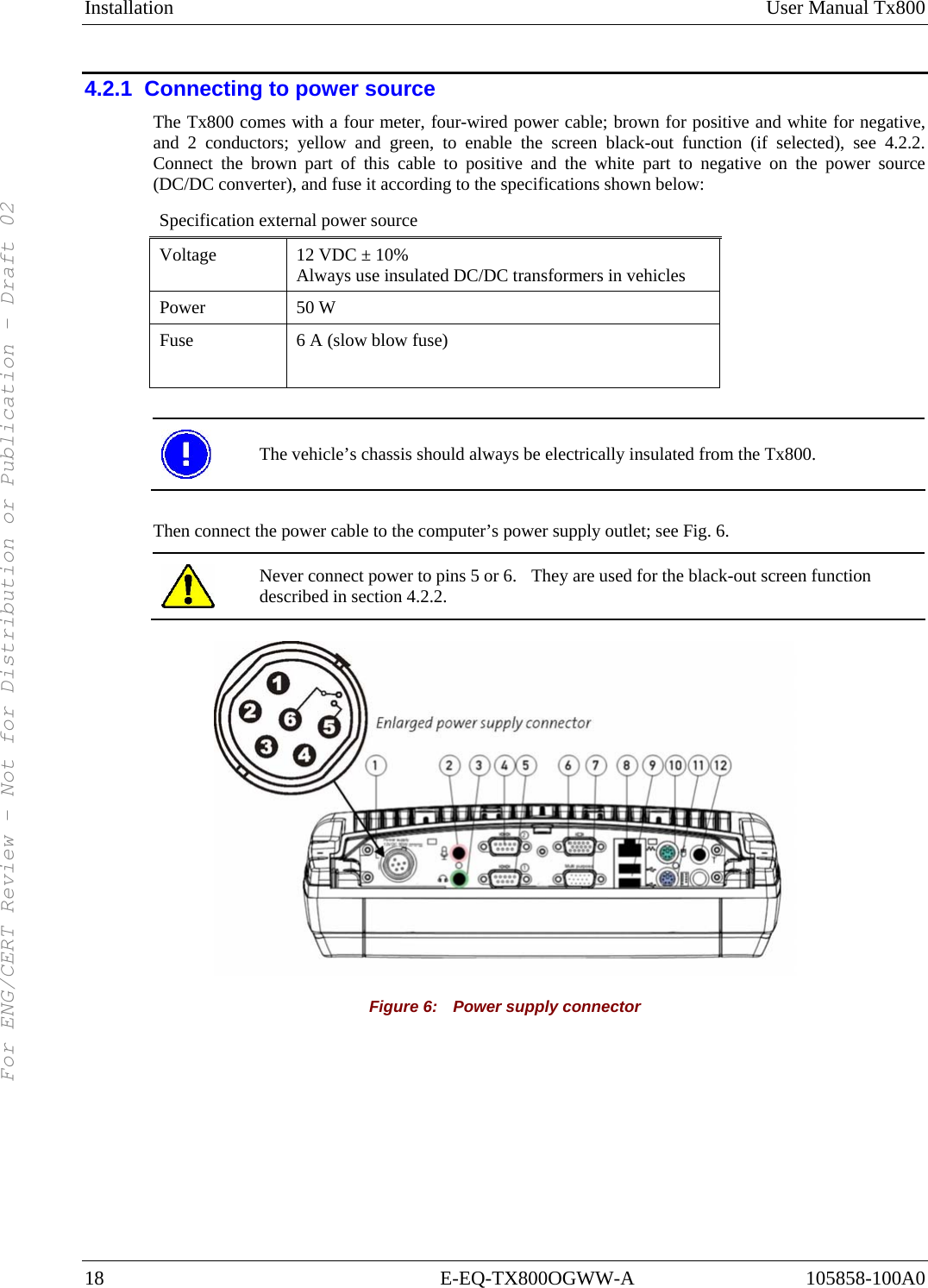 Installation User Manual Tx800 18 E-EQ-TX800OGWW-A 105858-100A0 4.2.1  Connecting to power source The Tx800 comes with a four meter, four-wired power cable; brown for positive and white for negative, and 2 conductors; yellow and green, to enable the screen black-out function (if selected), see 4.2.2. Connect the brown part of this cable to positive and the white part to negative on the power source (DC/DC converter), and fuse it according to the specifications shown below: Specification external power source Voltage  12 VDC ± 10%  Always use insulated DC/DC transformers in vehicles Power 50 W  Fuse  6 A (slow blow fuse)    The vehicle’s chassis should always be electrically insulated from the Tx800.  Then connect the power cable to the computer’s power supply outlet; see Fig. 6.  Never connect power to pins 5 or 6.  They are used for the black-out screen function described in section 4.2.2.  Figure 6:    Power supply connector For ENG/CERT Review - Not for Distribution or Publication - Draft 02