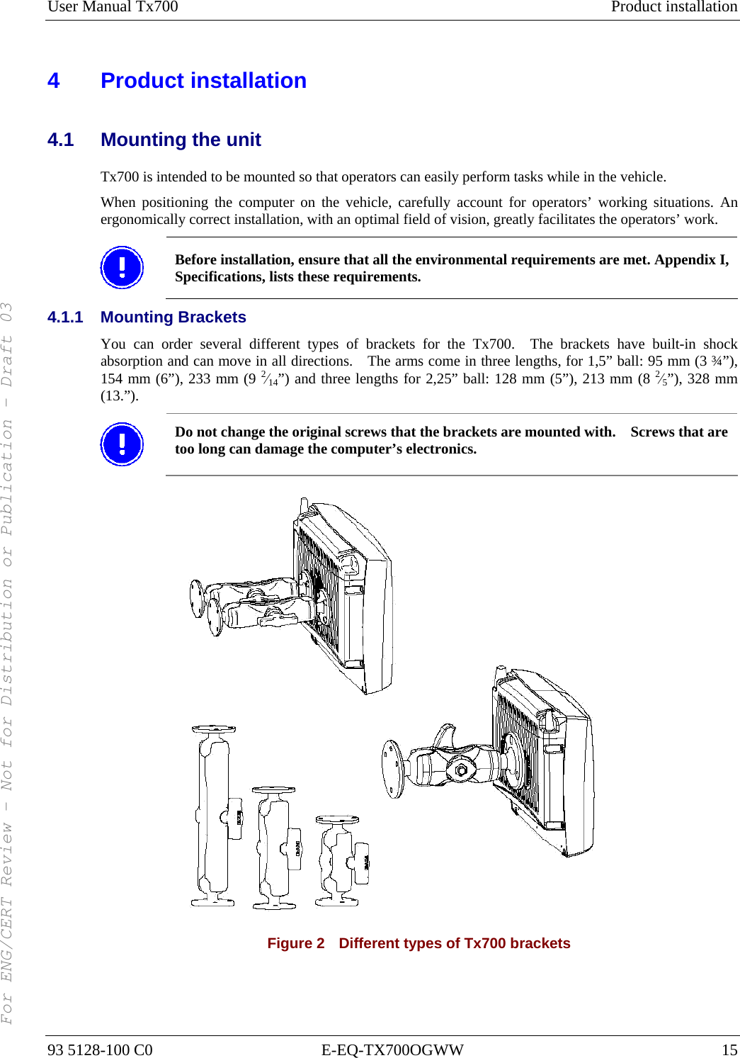 User Manual Tx700  Product installation 93 5128-100 C0  E-EQ-TX700OGWW  15 4 Product installation 4.1  Mounting the unit Tx700 is intended to be mounted so that operators can easily perform tasks while in the vehicle. When positioning the computer on the vehicle, carefully account for operators’ working situations. An ergonomically correct installation, with an optimal field of vision, greatly facilitates the operators’ work.  Before installation, ensure that all the environmental requirements are met. Appendix I, Specifications, lists these requirements. 4.1.1 Mounting Brackets You can order several different types of brackets for the Tx700.  The brackets have built-in shock absorption and can move in all directions.    The arms come in three lengths, for 1,5” ball: 95 mm (3 ¾”), 154 mm (6”), 233 mm (9 2⁄14”) and three lengths for 2,25” ball: 128 mm (5”), 213 mm (8 2⁄5”), 328 mm (13.”).  Do not change the original screws that the brackets are mounted with.    Screws that are too long can damage the computer’s electronics.  Figure 2    Different types of Tx700 brackets For ENG/CERT Review - Not for Distribution or Publication - Draft 03