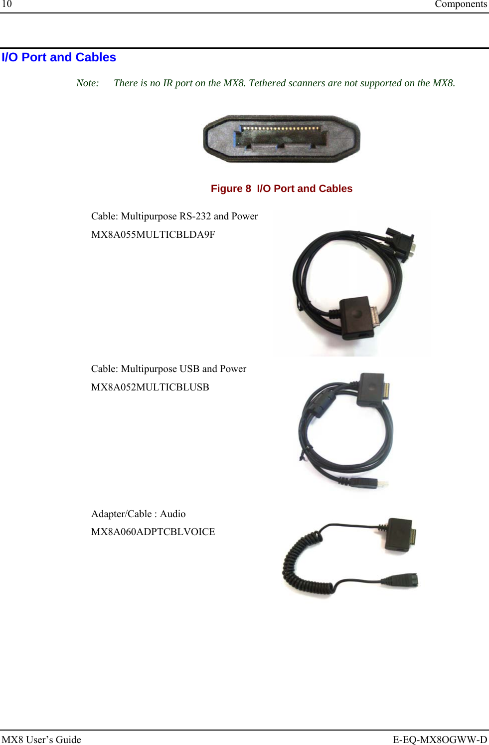 10  Components MX8 User’s Guide  E-EQ-MX8OGWW-D I/O Port and Cables Note:  There is no IR port on the MX8. Tethered scanners are not supported on the MX8.  Figure 8  I/O Port and Cables Cable: Multipurpose RS-232 and Power MX8A055MULTICBLDA9F  Cable: Multipurpose USB and Power MX8A052MULTICBLUSB  Adapter/Cable : Audio MX8A060ADPTCBLVOICE   