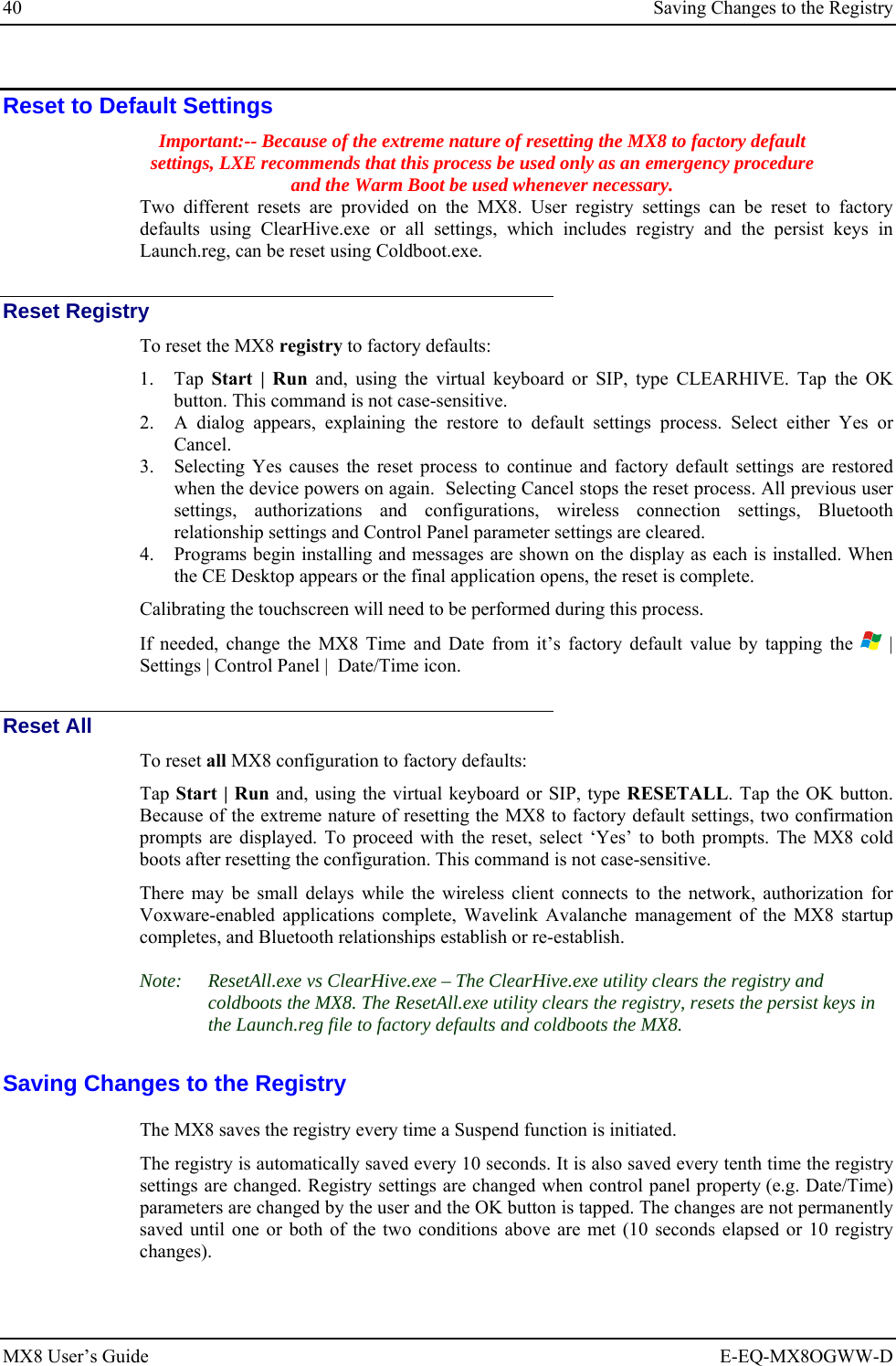 40  Saving Changes to the Registry MX8 User’s Guide  E-EQ-MX8OGWW-D Reset to Default Settings Important:-- Because of the extreme nature of resetting the MX8 to factory default settings, LXE recommends that this process be used only as an emergency procedure and the Warm Boot be used whenever necessary.  Two different resets are provided on the MX8. User registry settings can be reset to factory defaults using ClearHive.exe or all settings, which includes registry and the persist keys in Launch.reg, can be reset using Coldboot.exe. Reset Registry To reset the MX8 registry to factory defaults: 1. Tap  Start | Run and, using the virtual keyboard or SIP, type CLEARHIVE. Tap the OK button. This command is not case-sensitive. 2. A dialog appears, explaining the restore to default settings process. Select either Yes or Cancel. 3. Selecting Yes causes the reset process to continue and factory default settings are restored when the device powers on again.  Selecting Cancel stops the reset process. All previous user settings, authorizations and configurations, wireless connection settings, Bluetooth relationship settings and Control Panel parameter settings are cleared.  4. Programs begin installing and messages are shown on the display as each is installed. When the CE Desktop appears or the final application opens, the reset is complete. Calibrating the touchscreen will need to be performed during this process.  If needed, change the MX8 Time and Date from it’s factory default value by tapping the   | Settings | Control Panel |  Date/Time icon. Reset All To reset all MX8 configuration to factory defaults: Tap Start | Run and, using the virtual keyboard or SIP, type RESETALL. Tap the OK button. Because of the extreme nature of resetting the MX8 to factory default settings, two confirmation prompts are displayed. To proceed with the reset, select ‘Yes’ to both prompts. The MX8 cold boots after resetting the configuration. This command is not case-sensitive. There may be small delays while the wireless client connects to the network, authorization for Voxware-enabled applications complete, Wavelink Avalanche management of the MX8 startup completes, and Bluetooth relationships establish or re-establish. Note:   ResetAll.exe vs ClearHive.exe – The ClearHive.exe utility clears the registry and coldboots the MX8. The ResetAll.exe utility clears the registry, resets the persist keys in the Launch.reg file to factory defaults and coldboots the MX8. Saving Changes to the Registry The MX8 saves the registry every time a Suspend function is initiated.  The registry is automatically saved every 10 seconds. It is also saved every tenth time the registry settings are changed. Registry settings are changed when control panel property (e.g. Date/Time) parameters are changed by the user and the OK button is tapped. The changes are not permanently saved until one or both of the two conditions above are met (10 seconds elapsed or 10 registry changes).  