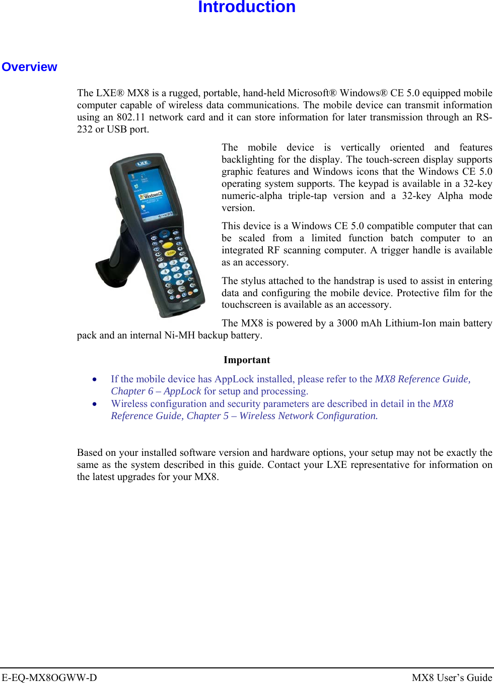  E-EQ-MX8OGWW-D MX8 User’s Guide  Introduction  Overview The LXE® MX8 is a rugged, portable, hand-held Microsoft® Windows® CE 5.0 equipped mobile computer capable of wireless data communications. The mobile device can transmit information using an 802.11 network card and it can store information for later transmission through an RS-232 or USB port.  The mobile device is vertically oriented and features backlighting for the display. The touch-screen display supports graphic features and Windows icons that the Windows CE 5.0 operating system supports. The keypad is available in a 32-key numeric-alpha triple-tap version and a 32-key Alpha mode version. This device is a Windows CE 5.0 compatible computer that can be scaled from a limited function batch computer to an integrated RF scanning computer. A trigger handle is available as an accessory. The stylus attached to the handstrap is used to assist in entering data and configuring the mobile device. Protective film for the touchscreen is available as an accessory. The MX8 is powered by a 3000 mAh Lithium-Ion main battery pack and an internal Ni-MH backup battery. Important • If the mobile device has AppLock installed, please refer to the MX8 Reference Guide, Chapter 6 – AppLock for setup and processing.  • Wireless configuration and security parameters are described in detail in the MX8 Reference Guide, Chapter 5 – Wireless Network Configuration.  Based on your installed software version and hardware options, your setup may not be exactly the same as the system described in this guide. Contact your LXE representative for information on the latest upgrades for your MX8.  