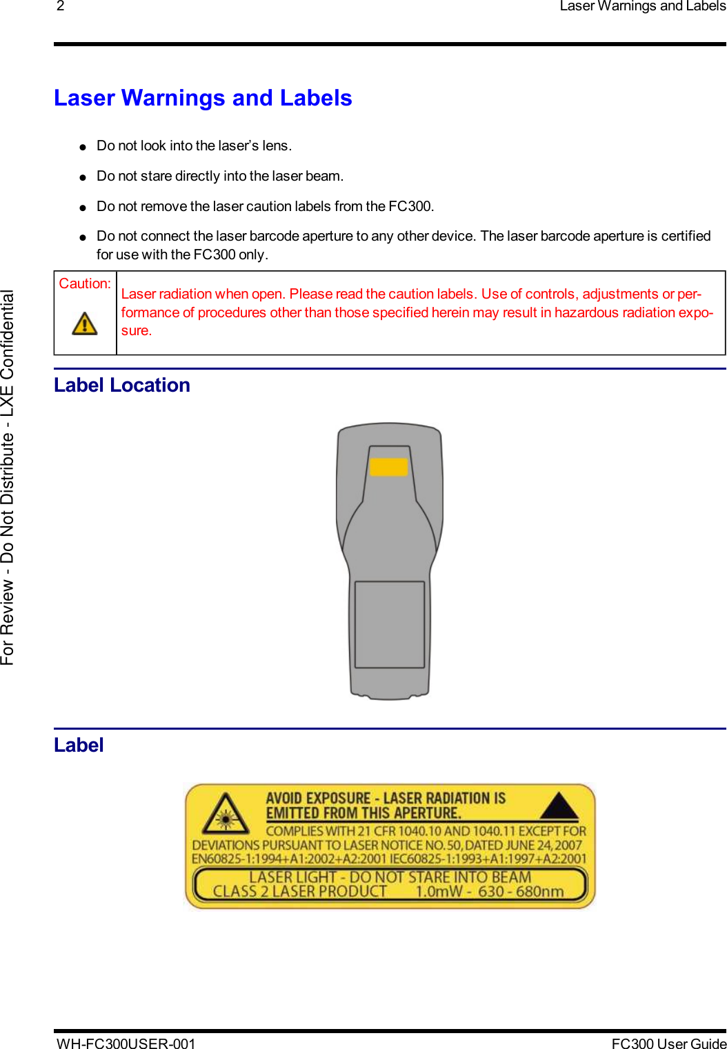 2 Laser Warnings and LabelsLaser Warnings and Labels●Do not look into the laser’s lens.●Do not stare directly into the laser beam.●Do not remove the laser caution labels from the FC300.●Do not connect the laser barcode aperture to any other device. The laser barcode aperture is certifiedfor use with the FC300 only.Caution: Laser radiation when open. Please read the caution labels. Use of controls, adjustments or per-formance of procedures other than those specified herein may result in hazardous radiation expo-sure.Label LocationLabelWH-FC300USER-001 FC300 User GuideFor Review - Do Not Distribute - LXE Confidential