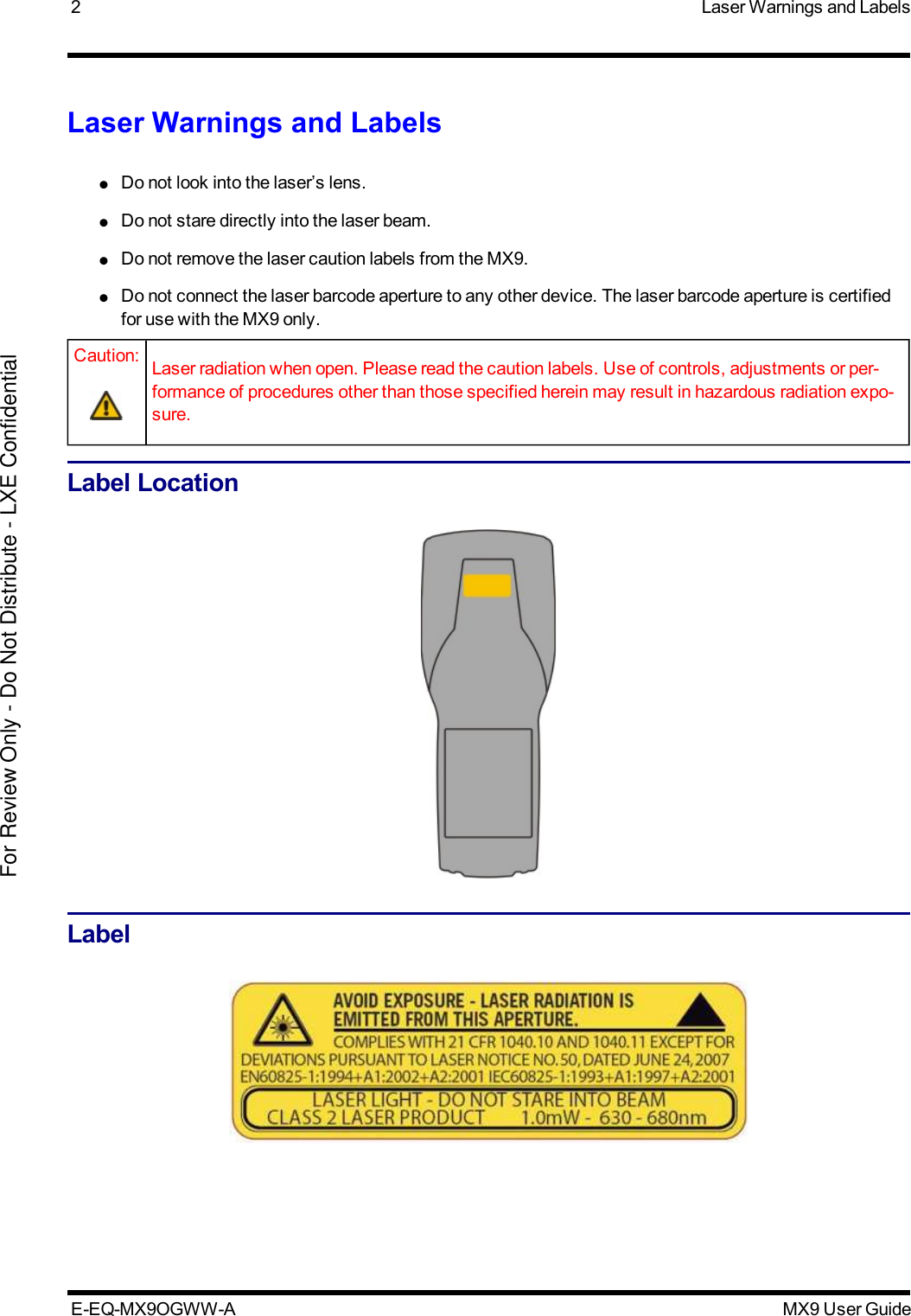 2 Laser Warnings and LabelsLaser Warnings and Labels●Do not look into the laser’s lens.●Do not stare directly into the laser beam.●Do not remove the laser caution labels from the MX9.●Do not connect the laser barcode aperture to any other device. The laser barcode aperture is certifiedfor use with the MX9 only.Caution: Laser radiation when open. Please read the caution labels. Use of controls, adjustments or per-formance of procedures other than those specified herein may result in hazardous radiation expo-sure.Label LocationLabelE-EQ-MX9OGWW-A MX9 User GuideFor Review Only - Do Not Distribute - LXE Confidential
